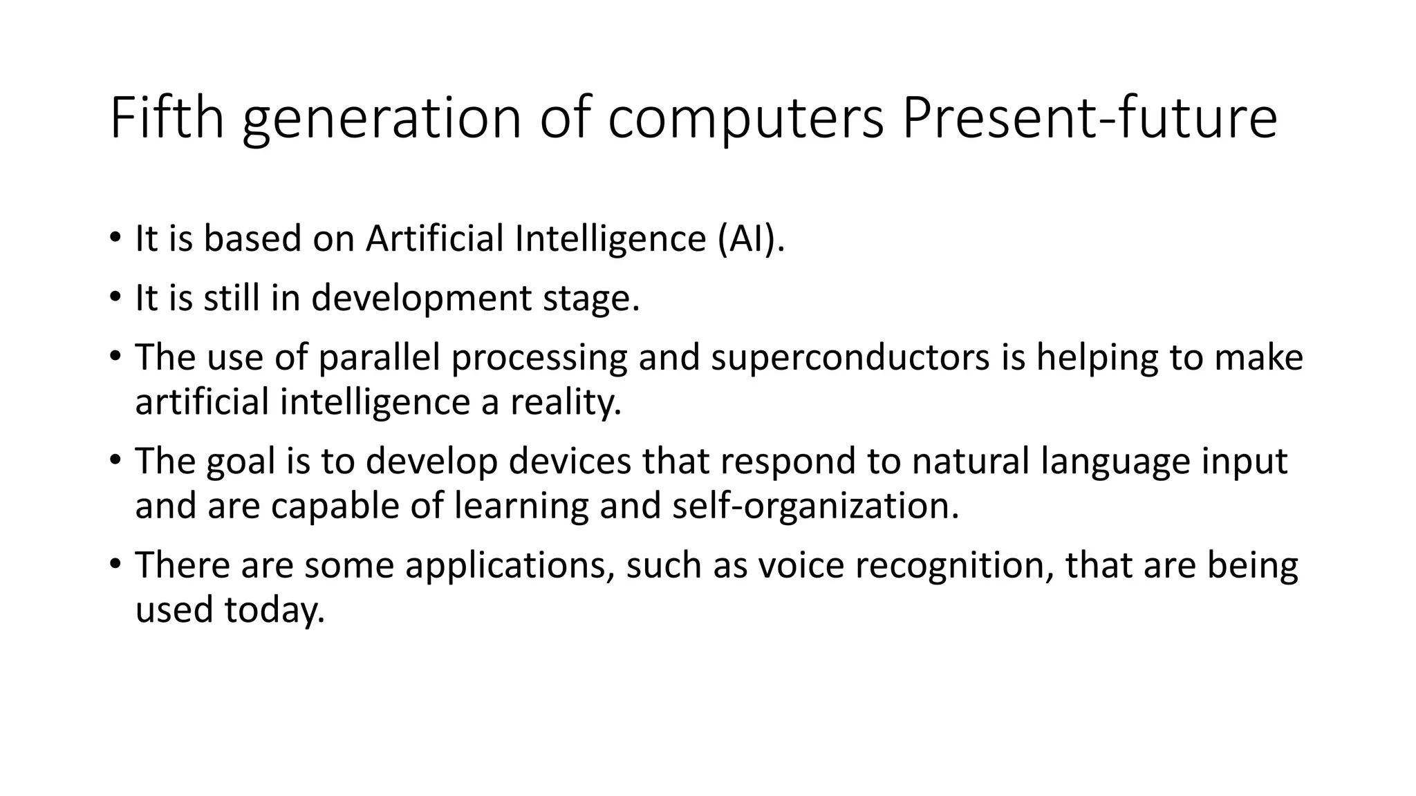 Fifth generation of computers Present-future
• It is based on Artificial Intelligence (AI).
• It is still in development stage.
• The use of parallel processing and superconductors is helping to make
artificial intelligence a reality.
• The goal is to develop devices that respond to natural language input
and are capable of learning and self-organization.
• There are some applications, such as voice recognition, that are being
used today.
 