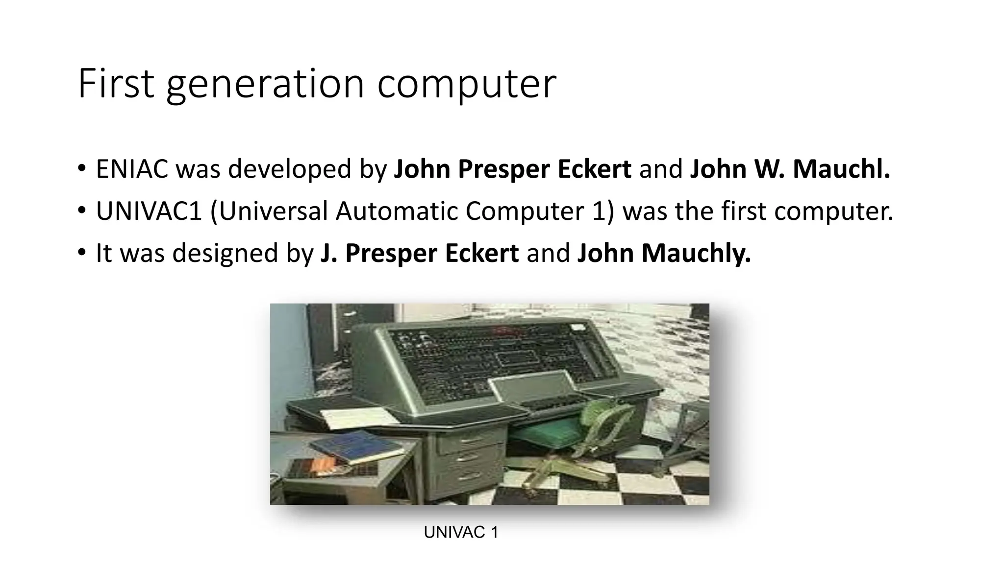 First generation computer
• ENIAC was developed by John Presper Eckert and John W. Mauchl.
• UNIVAC1 (Universal Automatic Computer 1) was the first computer.
• It was designed by J. Presper Eckert and John Mauchly.
UNIVAC 1
 