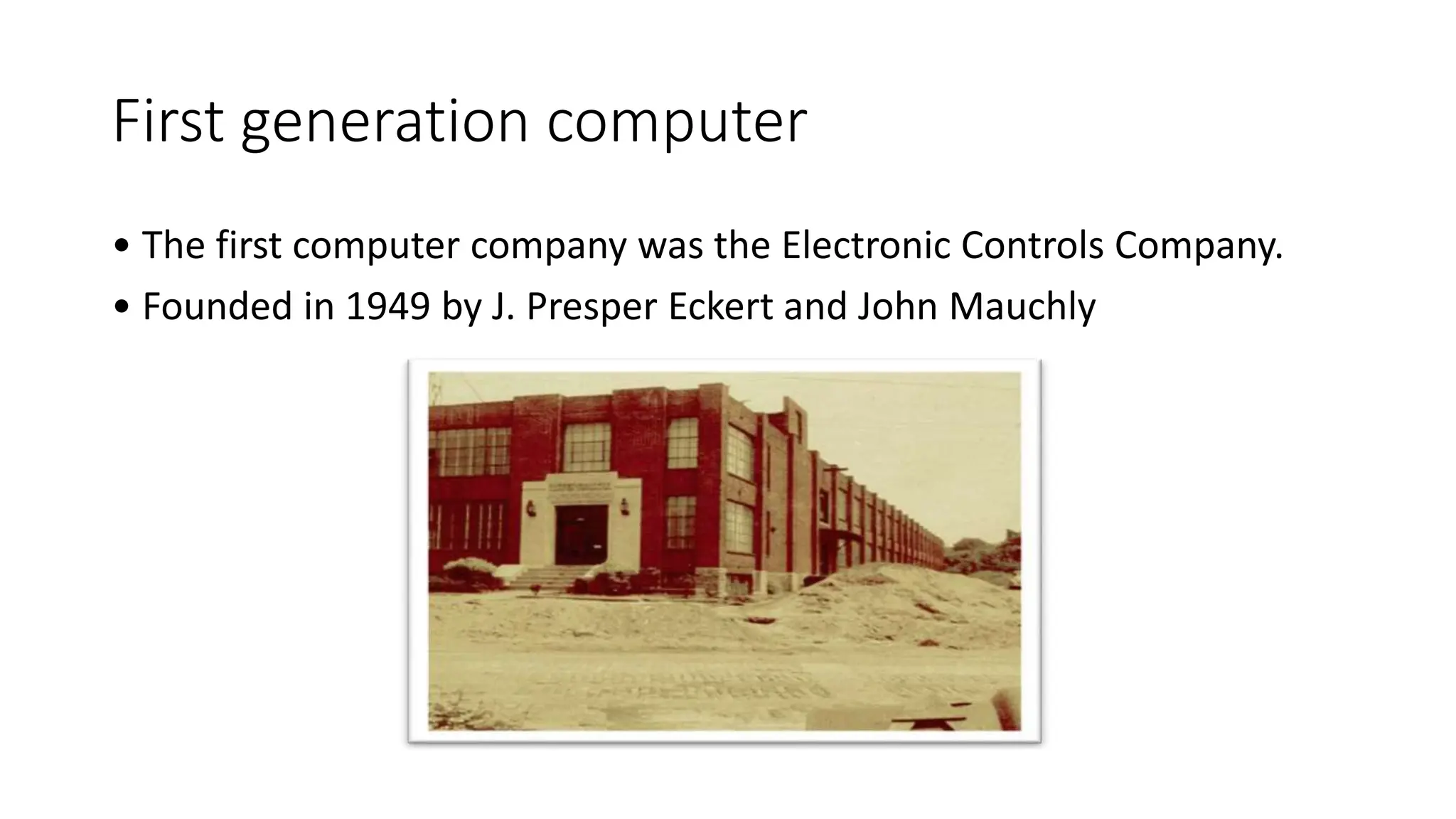 First generation computer
• The first computer company was the Electronic Controls Company.
• Founded in 1949 by J. Presper Eckert and John Mauchly
 