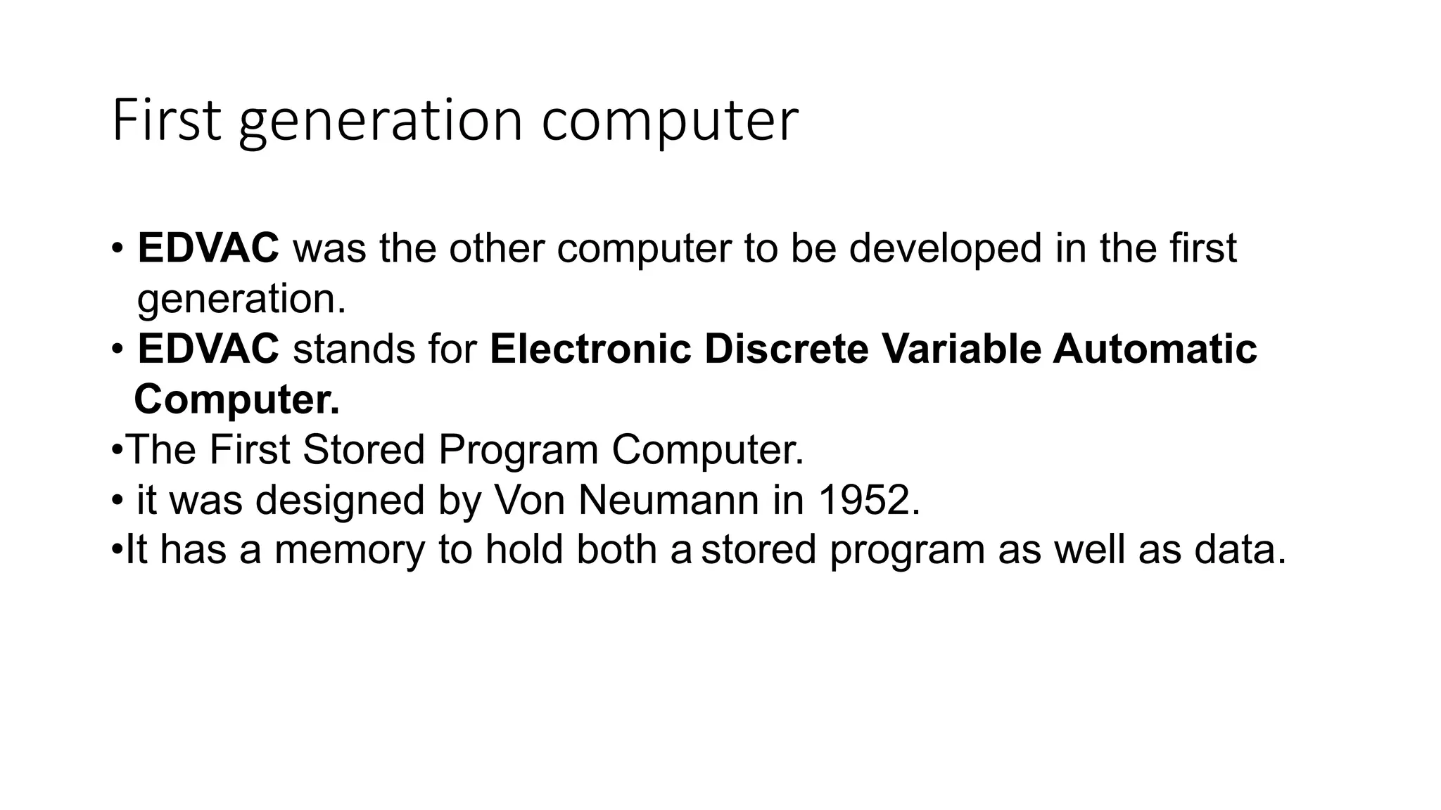 First generation computer
• EDVAC was the other computer to be developed in the first
generation.
• EDVAC stands for Electronic Discrete Variable Automatic
Computer.
•The First Stored Program Computer.
• it was designed by Von Neumann in 1952.
•It has a memory to hold both a stored program as well as data.
 