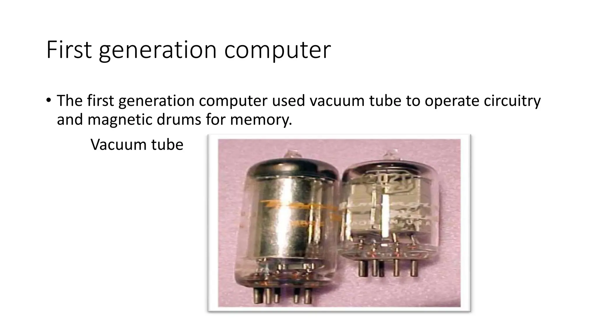 First generation computer
• The first generation computer used vacuum tube to operate circuitry
and magnetic drums for memory.
Vacuum tube
 