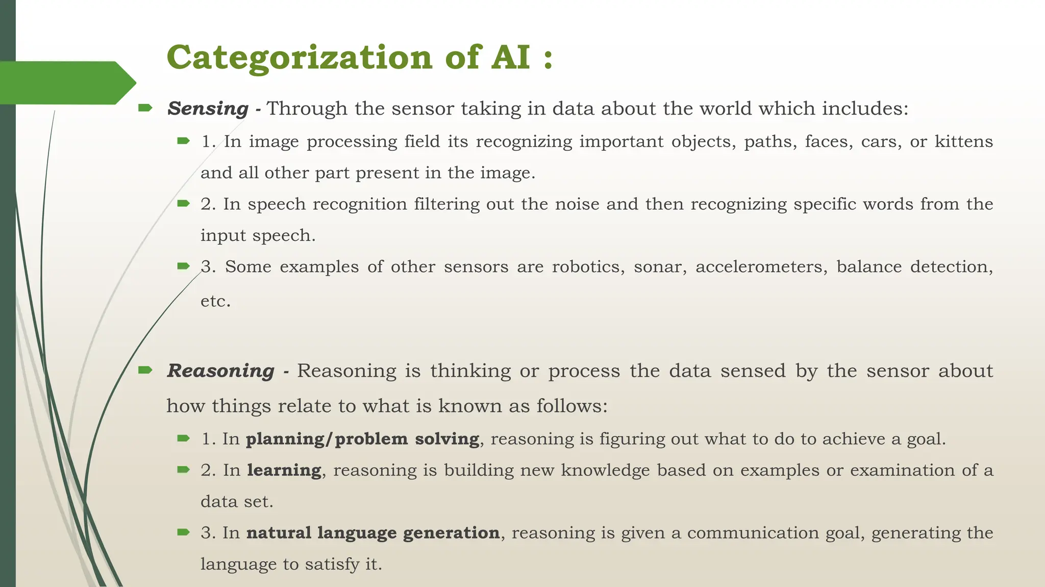 Categorization of AI :
 Sensing - Through the sensor taking in data about the world which includes:
 1. In image processing field its recognizing important objects, paths, faces, cars, or kittens
and all other part present in the image.
 2. In speech recognition filtering out the noise and then recognizing specific words from the
input speech.
 3. Some examples of other sensors are robotics, sonar, accelerometers, balance detection,
etc.
 Reasoning - Reasoning is thinking or process the data sensed by the sensor about
how things relate to what is known as follows:
 1. In planning/problem solving, reasoning is figuring out what to do to achieve a goal.
 2. In learning, reasoning is building new knowledge based on examples or examination of a
data set.
 3. In natural language generation, reasoning is given a communication goal, generating the
language to satisfy it.
 