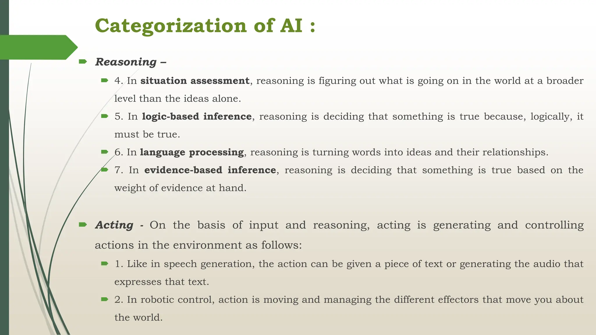 Categorization of AI :
 Reasoning –
 4. In situation assessment, reasoning is figuring out what is going on in the world at a broader
level than the ideas alone.
 5. In logic-based inference, reasoning is deciding that something is true because, logically, it
must be true.
 6. In language processing, reasoning is turning words into ideas and their relationships.
 7. In evidence-based inference, reasoning is deciding that something is true based on the
weight of evidence at hand.
 Acting - On the basis of input and reasoning, acting is generating and controlling
actions in the environment as follows:
 1. Like in speech generation, the action can be given a piece of text or generating the audio that
expresses that text.
 2. In robotic control, action is moving and managing the different effectors that move you about
the world.
 
