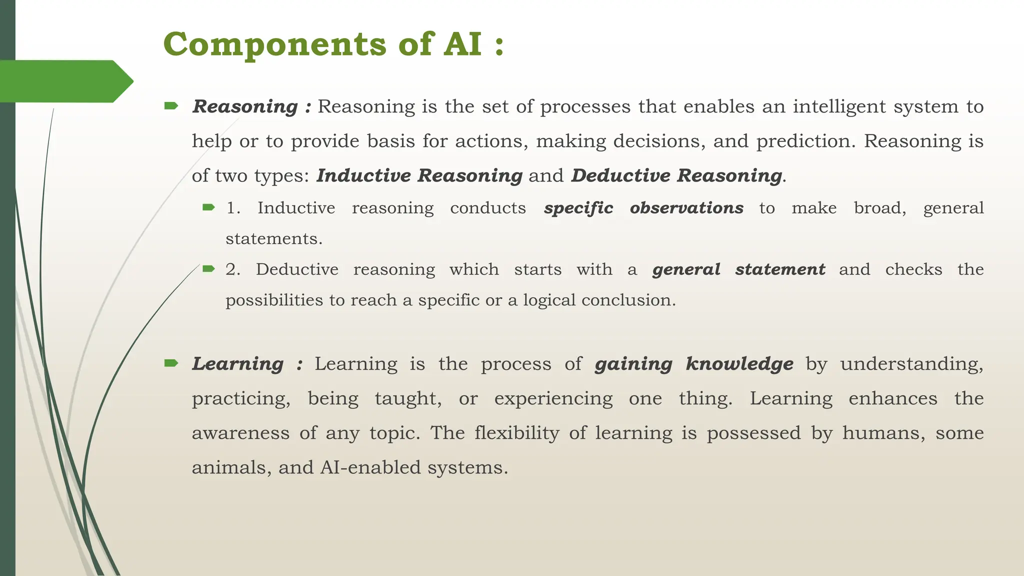  Reasoning : Reasoning is the set of processes that enables an intelligent system to
help or to provide basis for actions, making decisions, and prediction. Reasoning is
of two types: Inductive Reasoning and Deductive Reasoning.
 1. Inductive reasoning conducts specific observations to make broad, general
statements.
 2. Deductive reasoning which starts with a general statement and checks the
possibilities to reach a specific or a logical conclusion.
 Learning : Learning is the process of gaining knowledge by understanding,
practicing, being taught, or experiencing one thing. Learning enhances the
awareness of any topic. The flexibility of learning is possessed by humans, some
animals, and AI-enabled systems.
Components of AI :
 