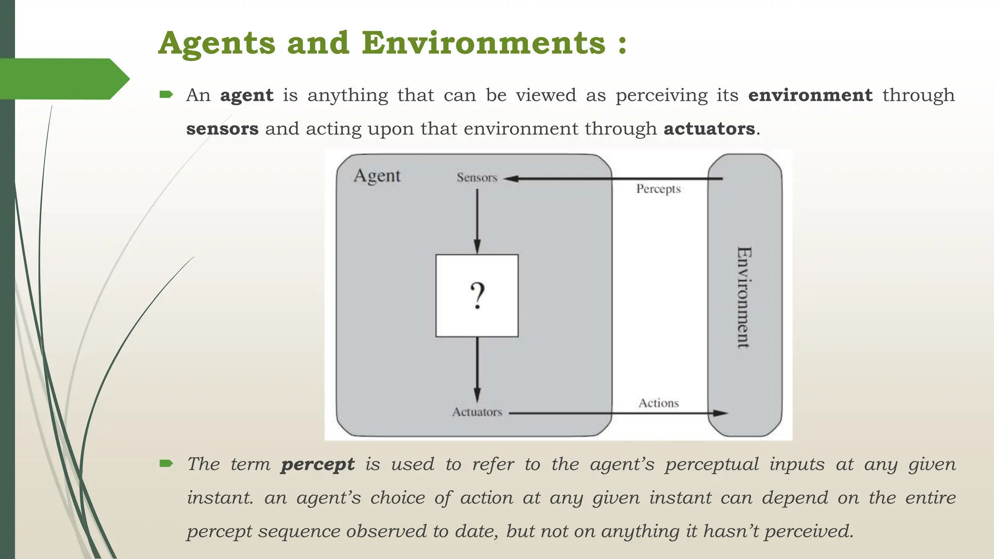 Agents and Environments :
 An agent is anything that can be viewed as perceiving its environment through
sensors and acting upon that environment through actuators.
 The term percept is used to refer to the agent’s perceptual inputs at any given
instant. an agent’s choice of action at any given instant can depend on the entire
percept sequence observed to date, but not on anything it hasn’t perceived.
 