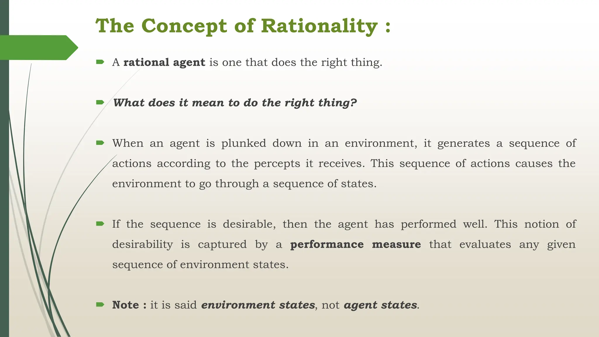 The Concept of Rationality :
 A rational agent is one that does the right thing.
 What does it mean to do the right thing?
 When an agent is plunked down in an environment, it generates a sequence of
actions according to the percepts it receives. This sequence of actions causes the
environment to go through a sequence of states.
 If the sequence is desirable, then the agent has performed well. This notion of
desirability is captured by a performance measure that evaluates any given
sequence of environment states.
 Note : it is said environment states, not agent states.
 