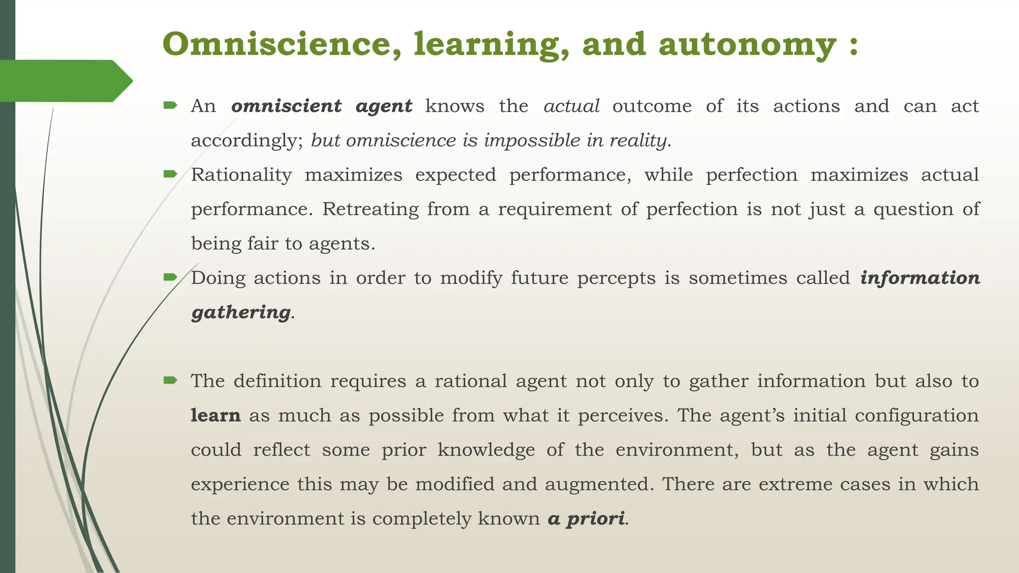 Omniscience, learning, and autonomy :
 An omniscient agent knows the actual outcome of its actions and can act
accordingly; but omniscience is impossible in reality.
 Rationality maximizes expected performance, while perfection maximizes actual
performance. Retreating from a requirement of perfection is not just a question of
being fair to agents.
 Doing actions in order to modify future percepts is sometimes called information
gathering.
 The definition requires a rational agent not only to gather information but also to
learn as much as possible from what it perceives. The agent’s initial configuration
could reflect some prior knowledge of the environment, but as the agent gains
experience this may be modified and augmented. There are extreme cases in which
the environment is completely known a priori.
 