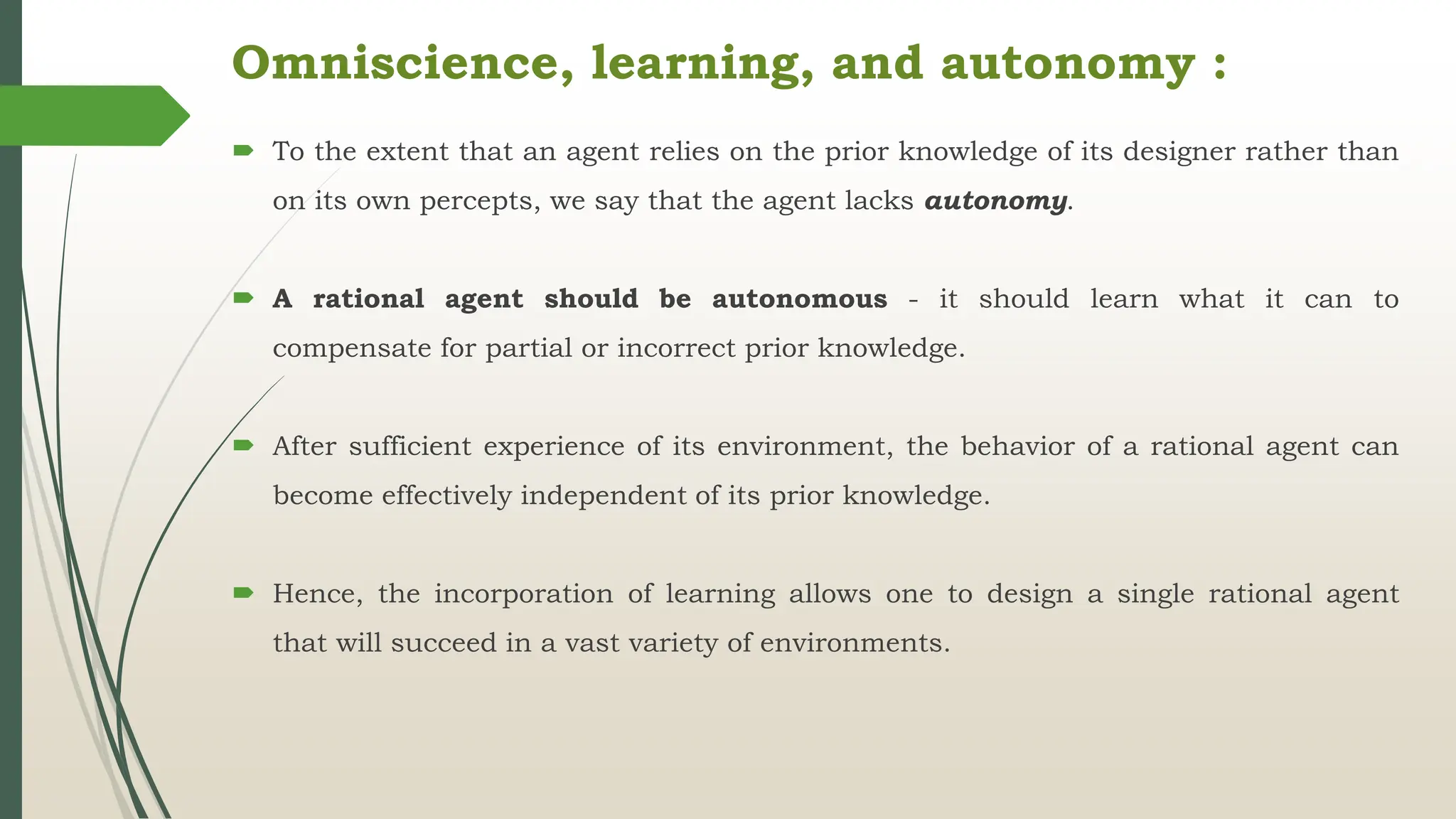 Omniscience, learning, and autonomy :
 To the extent that an agent relies on the prior knowledge of its designer rather than
on its own percepts, we say that the agent lacks autonomy.
 A rational agent should be autonomous - it should learn what it can to
compensate for partial or incorrect prior knowledge.
 After sufficient experience of its environment, the behavior of a rational agent can
become effectively independent of its prior knowledge.
 Hence, the incorporation of learning allows one to design a single rational agent
that will succeed in a vast variety of environments.
 