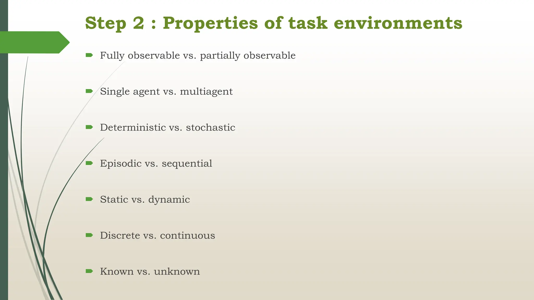 Step 2 : Properties of task environments
 Fully observable vs. partially observable
 Single agent vs. multiagent
 Deterministic vs. stochastic
 Episodic vs. sequential
 Static vs. dynamic
 Discrete vs. continuous
 Known vs. unknown
 