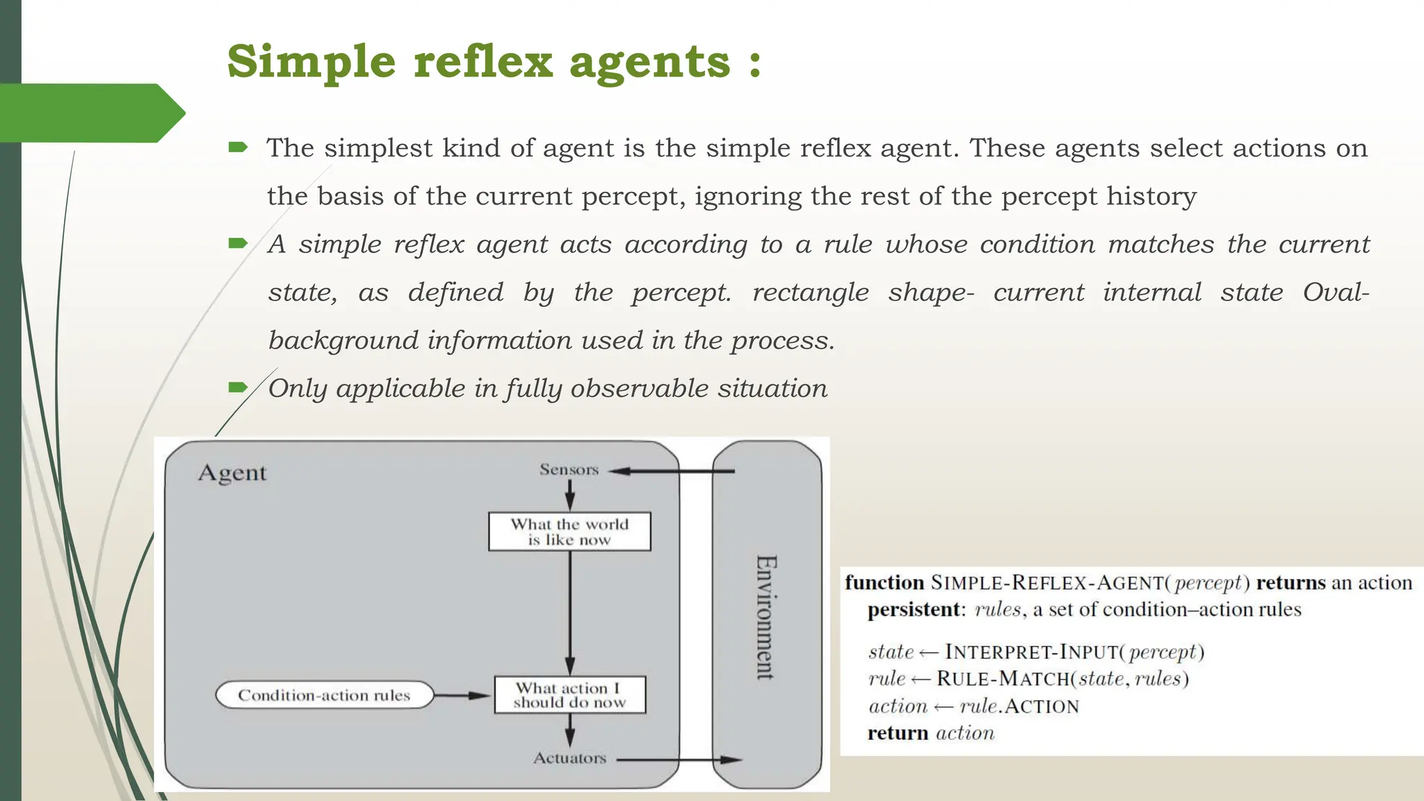 Simple reflex agents :
 The simplest kind of agent is the simple reflex agent. These agents select actions on
the basis of the current percept, ignoring the rest of the percept history
 A simple reflex agent acts according to a rule whose condition matches the current
state, as defined by the percept. rectangle shape- current internal state Oval-
background information used in the process.
 Only applicable in fully observable situation
 