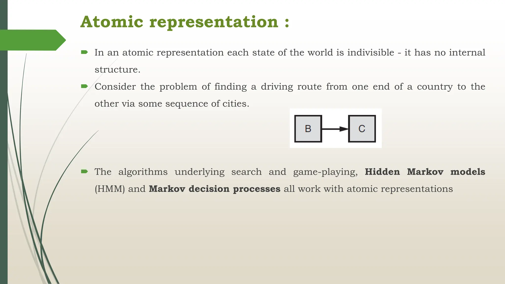 Atomic representation :
 In an atomic representation each state of the world is indivisible - it has no internal
structure.
 Consider the problem of finding a driving route from one end of a country to the
other via some sequence of cities.
 The algorithms underlying search and game-playing, Hidden Markov models
(HMM) and Markov decision processes all work with atomic representations
 