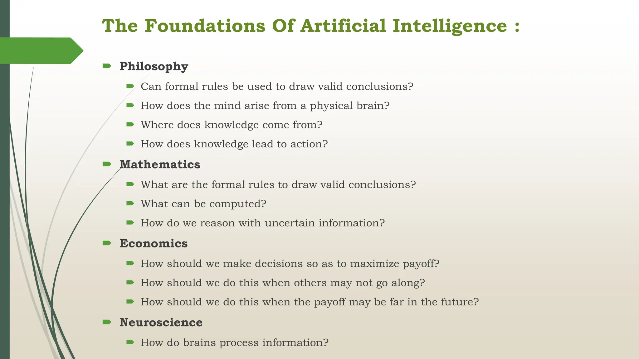 The Foundations Of Artificial Intelligence :
 Philosophy
 Can formal rules be used to draw valid conclusions?
 How does the mind arise from a physical brain?
 Where does knowledge come from?
 How does knowledge lead to action?
 Mathematics
 What are the formal rules to draw valid conclusions?
 What can be computed?
 How do we reason with uncertain information?
 Economics
 How should we make decisions so as to maximize payoff?
 How should we do this when others may not go along?
 How should we do this when the payoff may be far in the future?
 Neuroscience
 How do brains process information?
 