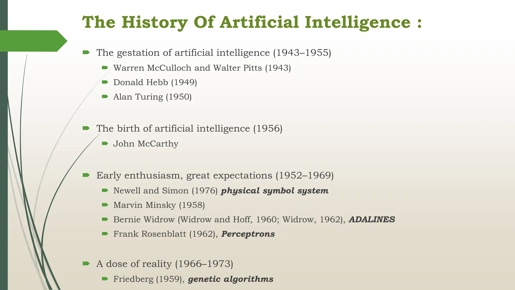 The History Of Artificial Intelligence :
 The gestation of artificial intelligence (1943–1955)
 Warren McCulloch and Walter Pitts (1943)
 Donald Hebb (1949)
 Alan Turing (1950)
 The birth of artificial intelligence (1956)
 John McCarthy
 Early enthusiasm, great expectations (1952–1969)
 Newell and Simon (1976) physical symbol system
 Marvin Minsky (1958)
 Bernie Widrow (Widrow and Hoff, 1960; Widrow, 1962), ADALINES
 Frank Rosenblatt (1962), Perceptrons
 A dose of reality (1966–1973)
 Friedberg (1959), genetic algorithms
 