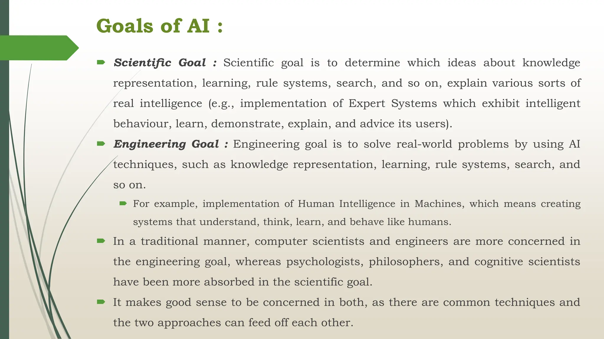 Goals of AI :
 Scientiﬁc Goal : Scientific goal is to determine which ideas about knowledge
representation, learning, rule systems, search, and so on, explain various sorts of
real intelligence (e.g., implementation of Expert Systems which exhibit intelligent
behaviour, learn, demonstrate, explain, and advice its users).
 Engineering Goal : Engineering goal is to solve real-world problems by using AI
techniques, such as knowledge representation, learning, rule systems, search, and
so on.
 For example, implementation of Human Intelligence in Machines, which means creating
systems that understand, think, learn, and behave like humans.
 In a traditional manner, computer scientists and engineers are more concerned in
the engineering goal, whereas psychologists, philosophers, and cognitive scientists
have been more absorbed in the scientific goal.
 It makes good sense to be concerned in both, as there are common techniques and
the two approaches can feed off each other.
 