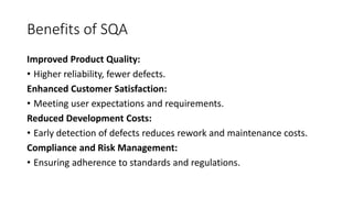 Benefits of SQA
Improved Product Quality:
• Higher reliability, fewer defects.
Enhanced Customer Satisfaction:
• Meeting user expectations and requirements.
Reduced Development Costs:
• Early detection of defects reduces rework and maintenance costs.
Compliance and Risk Management:
• Ensuring adherence to standards and regulations.
 