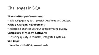 Challenges in SQA
Time and Budget Constraints:
• Balancing quality with project deadlines and budget.
Rapidly Changing Requirements:
• Managing changes without compromising quality.
Complexity of Modern Software:
• Ensuring quality in complex, integrated systems.
Skill Gaps:
• Need for skilled QA professionals.
 
