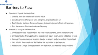 Barriers to Flow
 Examples of Physical Barriers to Flow:
1. Distance: Items are collected and shipped in bulk
2. Long Setup Times: Changeover takes a long time, larger batches are run
3. Batch-Oriented Machines: Some machines are designed to be most efficient with large runs.
4. Poor Maintenance: Machines break down frequently.
 Examples of Intangible Barriers to Flow:
1. Unreliable Deliveries: No confirmation that parts will arrive on time, extras are kept on hand
2. Unreliable Quality: If many parts will be rejected or will require rework, extras will be kept on hand
3. Approval Processes: Approver is seldom standing by, so work is piled up until get the go-ahead.
4. Lack of Faith: Some people just don’t believe flow is possible, so don’t even try
5. Resistance to Change: Some people think flow might work, but like things to stay the same.
 