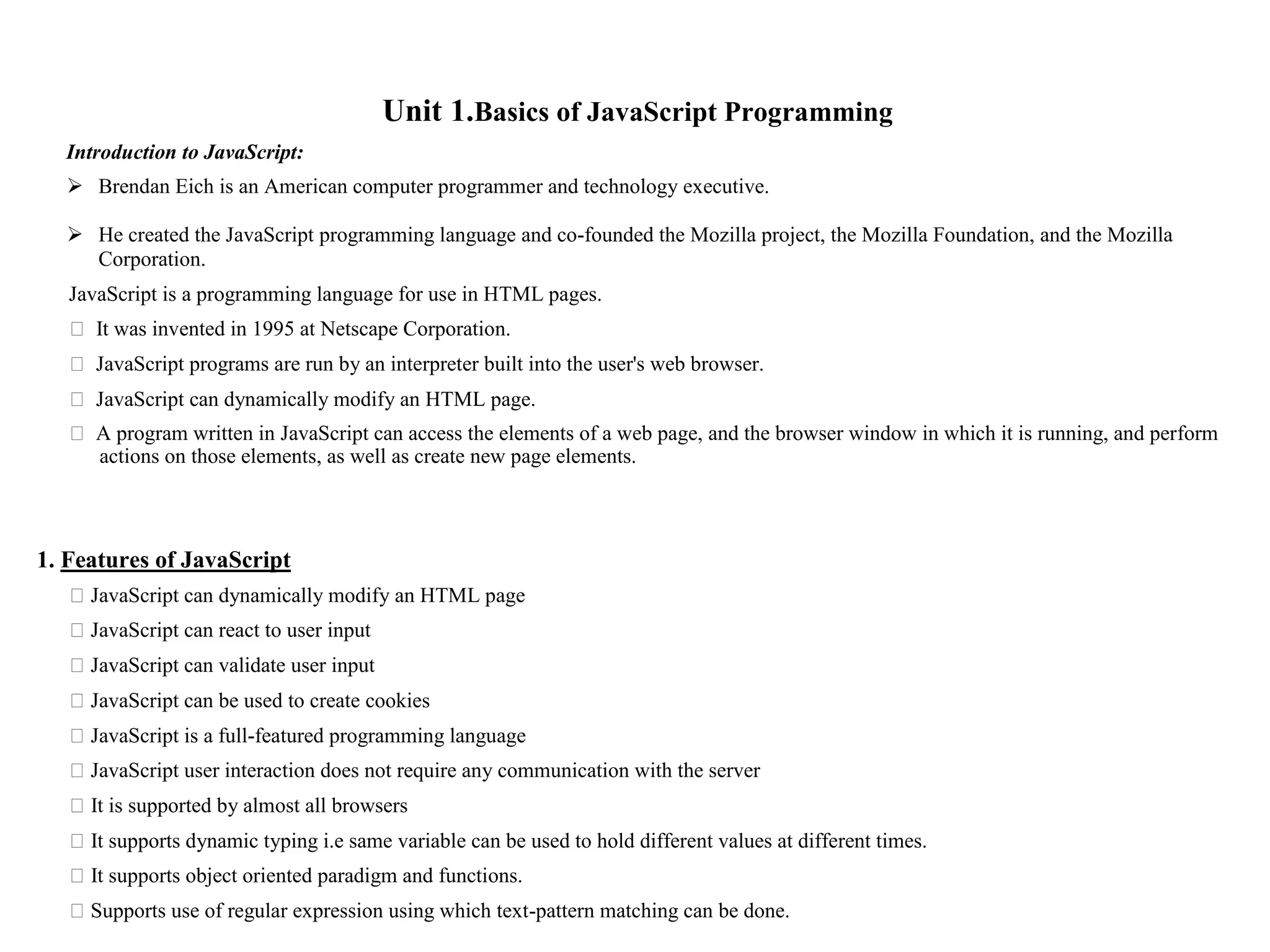 Unit 1.Basics of JavaScript Programming Introduction to JavaScript:  Brendan Eich is an American computer programmer and technology executive.  He created the JavaScript programming language and co-founded the Mozilla project, the Mozilla Foundation, and the Mozilla Corporation. JavaScript is a programming language for use in HTML pages. ⮚ It was invented in 1995 at Netscape Corporation. ⮚ JavaScript programs are run by an interpreter built into the user's web browser. ⮚ JavaScript can dynamically modify an HTML page. ⮚ A program written in JavaScript can access the elements of a web page, and the browser window in which it is running, and perform actions on those elements, as well as create new page elements. 1. Features of JavaScript ⮚JavaScript can dynamically modify an HTML page ⮚JavaScript can react to user input ⮚JavaScript can validate user input ⮚JavaScript can be used to create cookies ⮚JavaScript is a full-featured programming language ⮚JavaScript user interaction does not require any communication with the server ⮚It is supported by almost all browsers ⮚It supports dynamic typing i.e same variable can be used to hold different values at different times. ⮚It supports object oriented paradigm and functions. ⮚Supports use of regular expression using which text-pattern matching can be done. 