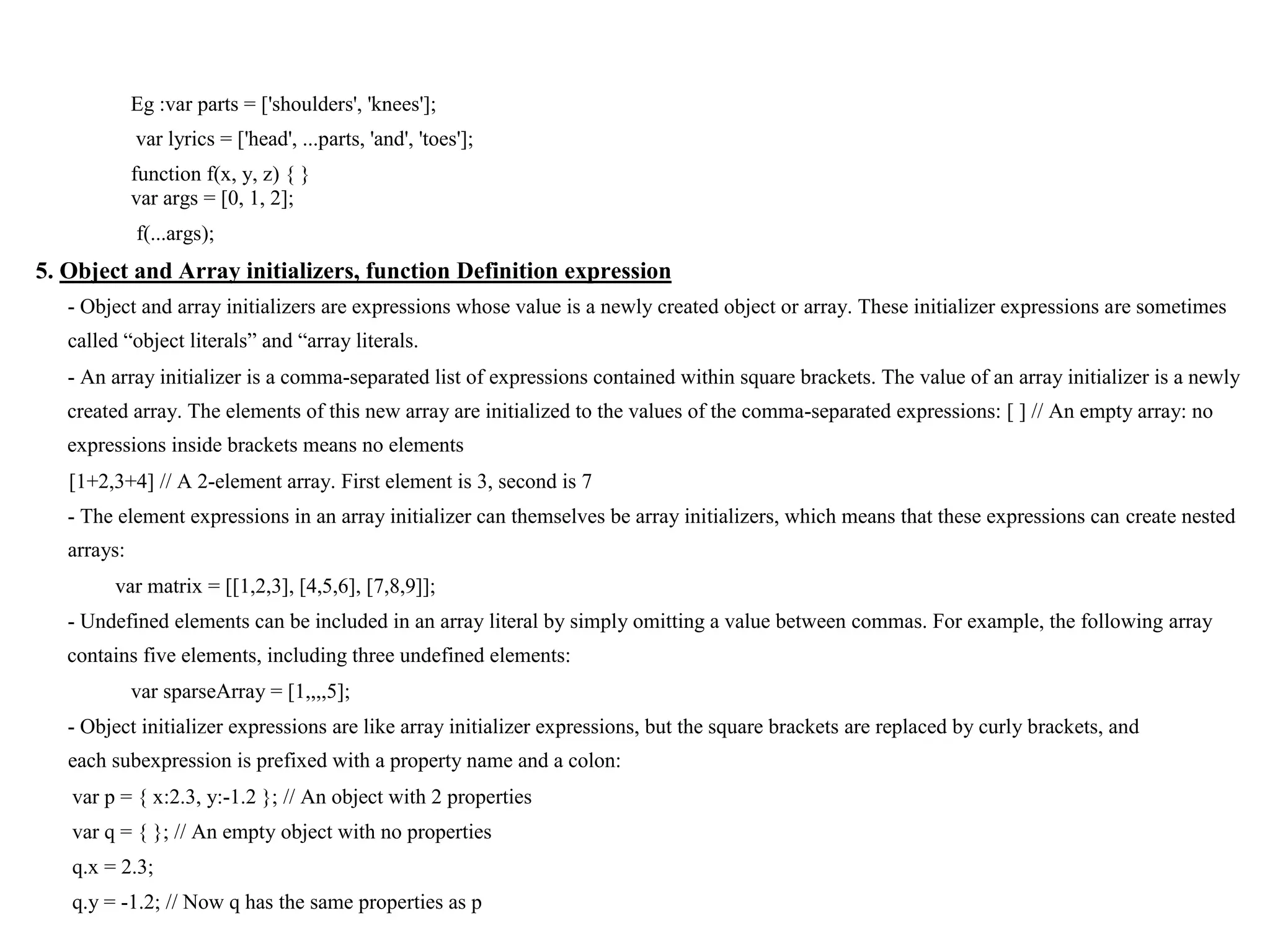 Eg :var parts = ['shoulders', 'knees']; var lyrics = ['head', ...parts, 'and', 'toes']; function f(x, y, z) { } var args = [0, 1, 2]; f(...args); 5. Object and Array initializers, function Definition expression - Object and array initializers are expressions whose value is a newly created object or array. These initializer expressions are sometimes called “object literals” and “array literals. - An array initializer is a comma-separated list of expressions contained within square brackets. The value of an array initializer is a newly created array. The elements of this new array are initialized to the values of the comma-separated expressions: [ ] // An empty array: no expressions inside brackets means no elements [1+2,3+4] // A 2-element array. First element is 3, second is 7 - The element expressions in an array initializer can themselves be array initializers, which means that these expressions can create nested arrays: var matrix = [[1,2,3], [4,5,6], [7,8,9]]; - Undefined elements can be included in an array literal by simply omitting a value between commas. For example, the following array contains five elements, including three undefined elements: var sparseArray = [1,,,,5]; - Object initializer expressions are like array initializer expressions, but the square brackets are replaced by curly brackets, and each subexpression is prefixed with a property name and a colon: var p = { x:2.3, y:-1.2 }; // An object with 2 properties var q = { }; // An empty object with no properties q.x = 2.3; q.y = -1.2; // Now q has the same properties as p 