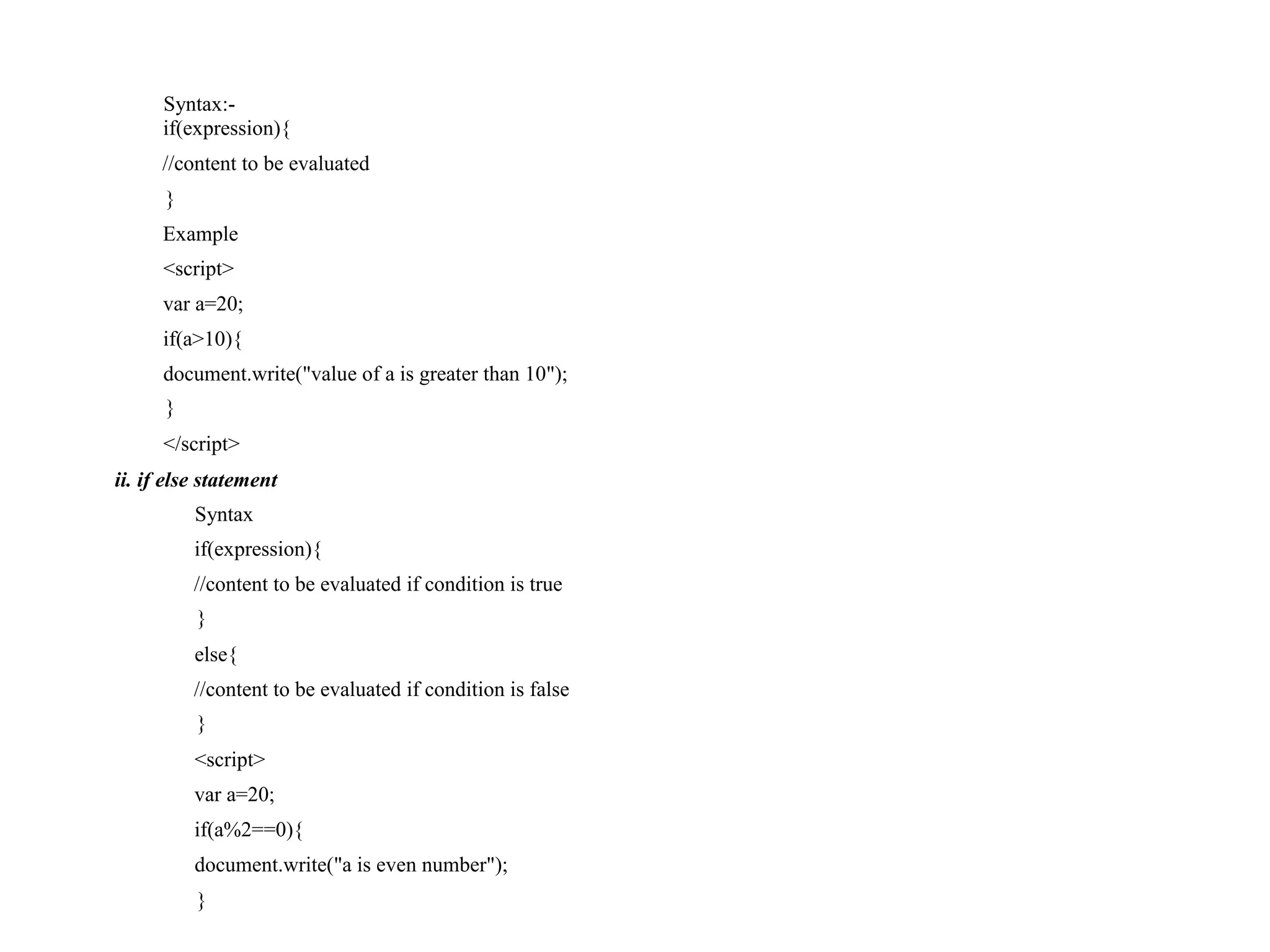 Syntax:- if(expression){ //content to be evaluated } Example <script> var a=20; if(a>10){ document.write("value of a is greater than 10"); } </script> ii. if else statement Syntax if(expression){ //content to be evaluated if condition is true } else{ //content to be evaluated if condition is false } <script> var a=20; if(a%2==0){ document.write("a is even number"); } 