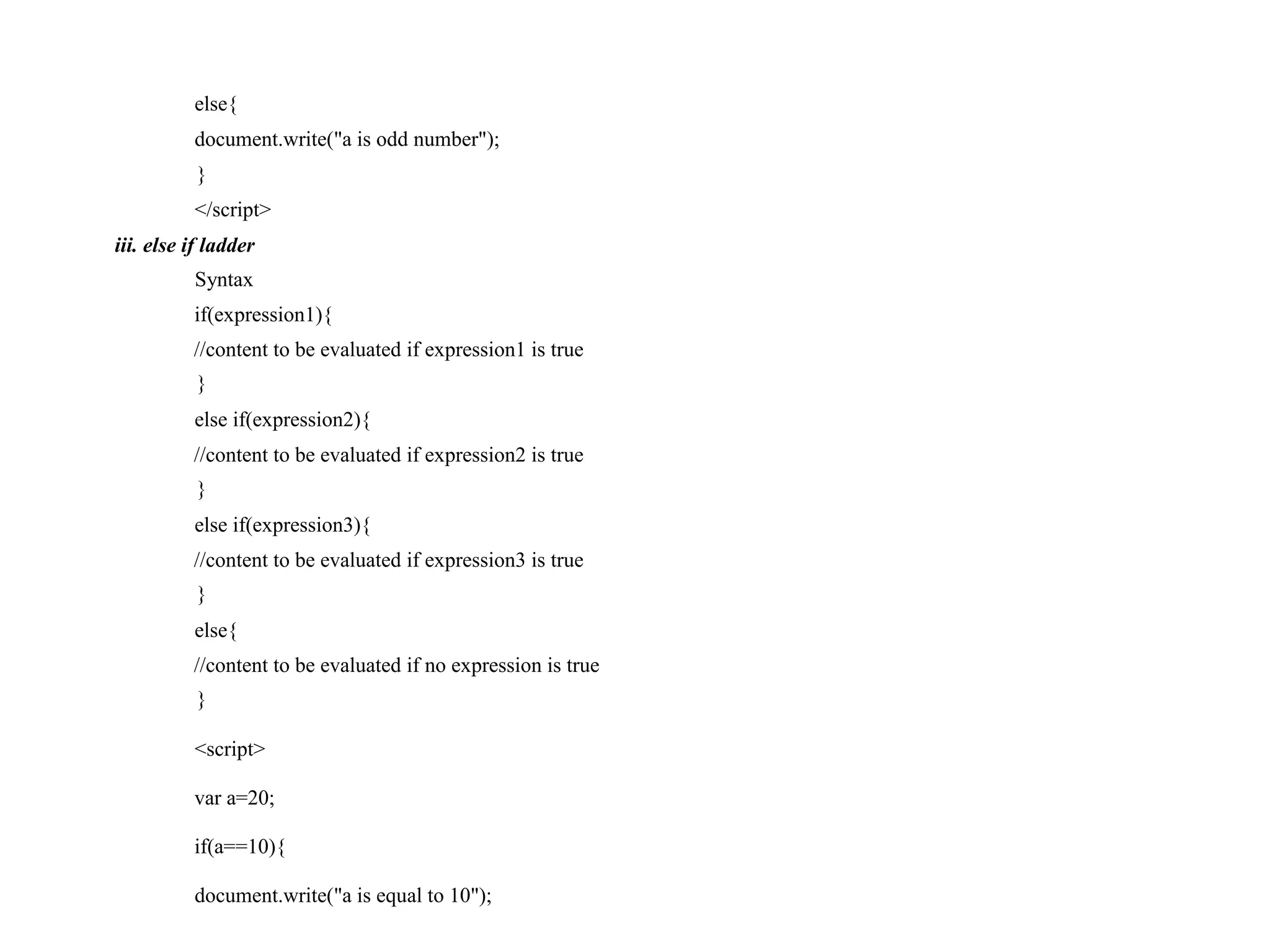 else{ document.write("a is odd number"); } </script> iii. else if ladder Syntax if(expression1){ //content to be evaluated if expression1 is true } else if(expression2){ //content to be evaluated if expression2 is true } else if(expression3){ //content to be evaluated if expression3 is true } else{ //content to be evaluated if no expression is true } <script> var a=20; if(a==10){ document.write("a is equal to 10"); 