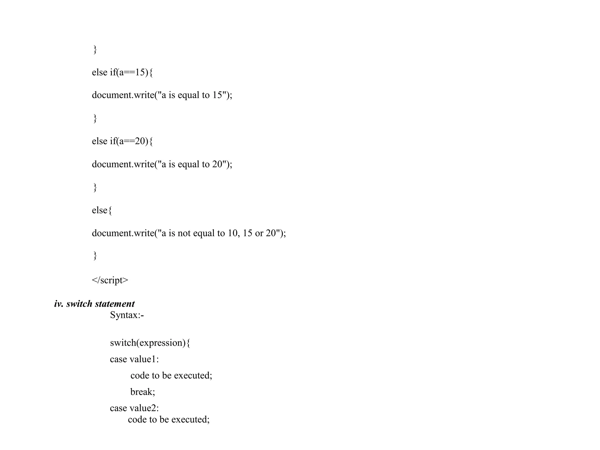 } else if(a==15){ document.write("a is equal to 15"); } else if(a==20){ document.write("a is equal to 20"); } else{ document.write("a is not equal to 10, 15 or 20"); } </script> iv. switch statement Syntax:- switch(expression){ case value1: code to be executed; break; case value2: code to be executed; 