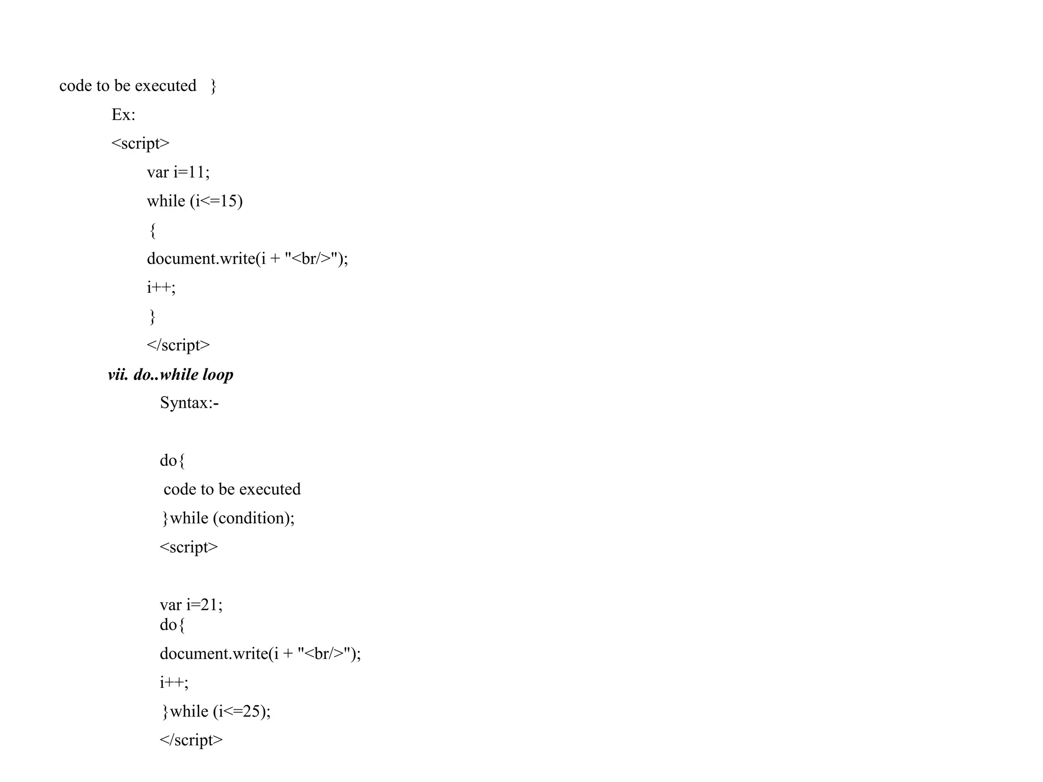 code to be executed } Ex: <script> var i=11; while (i<=15) { document.write(i + "<br/>"); i++; } </script> vii. do..while loop Syntax:- do{ code to be executed }while (condition); <script> var i=21; do{ document.write(i + "<br/>"); i++; }while (i<=25); </script> 