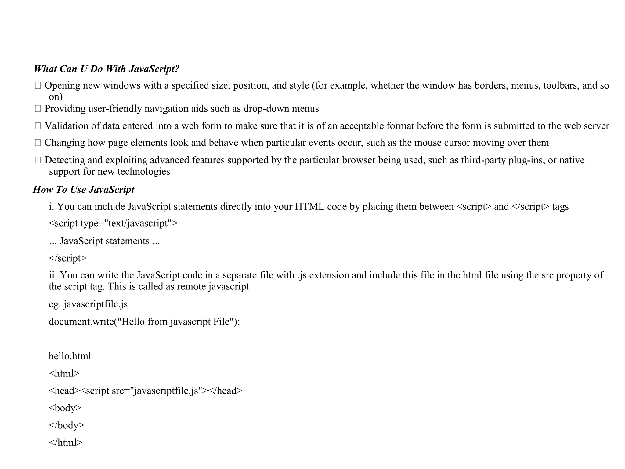 What Can U Do With JavaScript? ⮚Opening new windows with a specified size, position, and style (for example, whether the window has borders, menus, toolbars, and so on) ⮚Providing user-friendly navigation aids such as drop-down menus ⮚Validation of data entered into a web form to make sure that it is of an acceptable format before the form is submitted to the web server ⮚Changing how page elements look and behave when particular events occur, such as the mouse cursor moving over them ⮚Detecting and exploiting advanced features supported by the particular browser being used, such as third-party plug-ins, or native support for new technologies How To Use JavaScript i. You can include JavaScript statements directly into your HTML code by placing them between <script> and </script> tags <script type="text/javascript"> ... JavaScript statements ... </script> ii. You can write the JavaScript code in a separate file with .js extension and include this file in the html file using the src property of the script tag. This is called as remote javascript eg. javascriptfile.js document.write("Hello from javascript File"); hello.html <html> <head><script src="javascriptfile.js"></head> <body> </body> </html> 