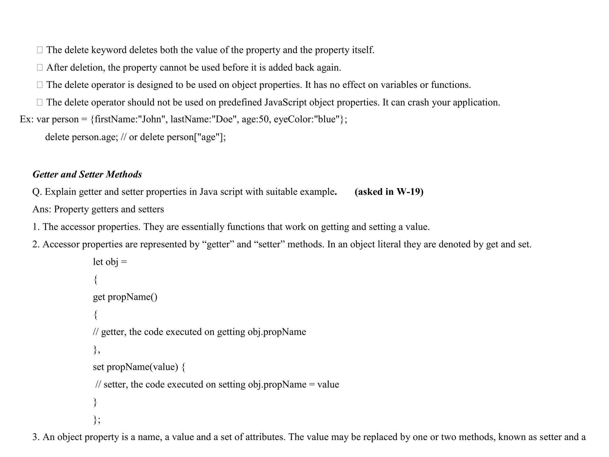 ⮚The delete keyword deletes both the value of the property and the property itself. ⮚After deletion, the property cannot be used before it is added back again. ⮚The delete operator is designed to be used on object properties. It has no effect on variables or functions. ⮚The delete operator should not be used on predefined JavaScript object properties. It can crash your application. Ex: var person = {firstName:"John", lastName:"Doe", age:50, eyeColor:"blue"}; delete person.age; // or delete person["age"]; Getter and Setter Methods Q. Explain getter and setter properties in Java script with suitable example. (asked in W-19) Ans: Property getters and setters 1. The accessor properties. They are essentially functions that work on getting and setting a value. 2. Accessor properties are represented by “getter” and “setter” methods. In an object literal they are denoted by get and set. let obj = { get propName() { // getter, the code executed on getting obj.propName }, set propName(value) { // setter, the code executed on setting obj.propName = value } }; 3. An object property is a name, a value and a set of attributes. The value may be replaced by one or two methods, known as setter and a 