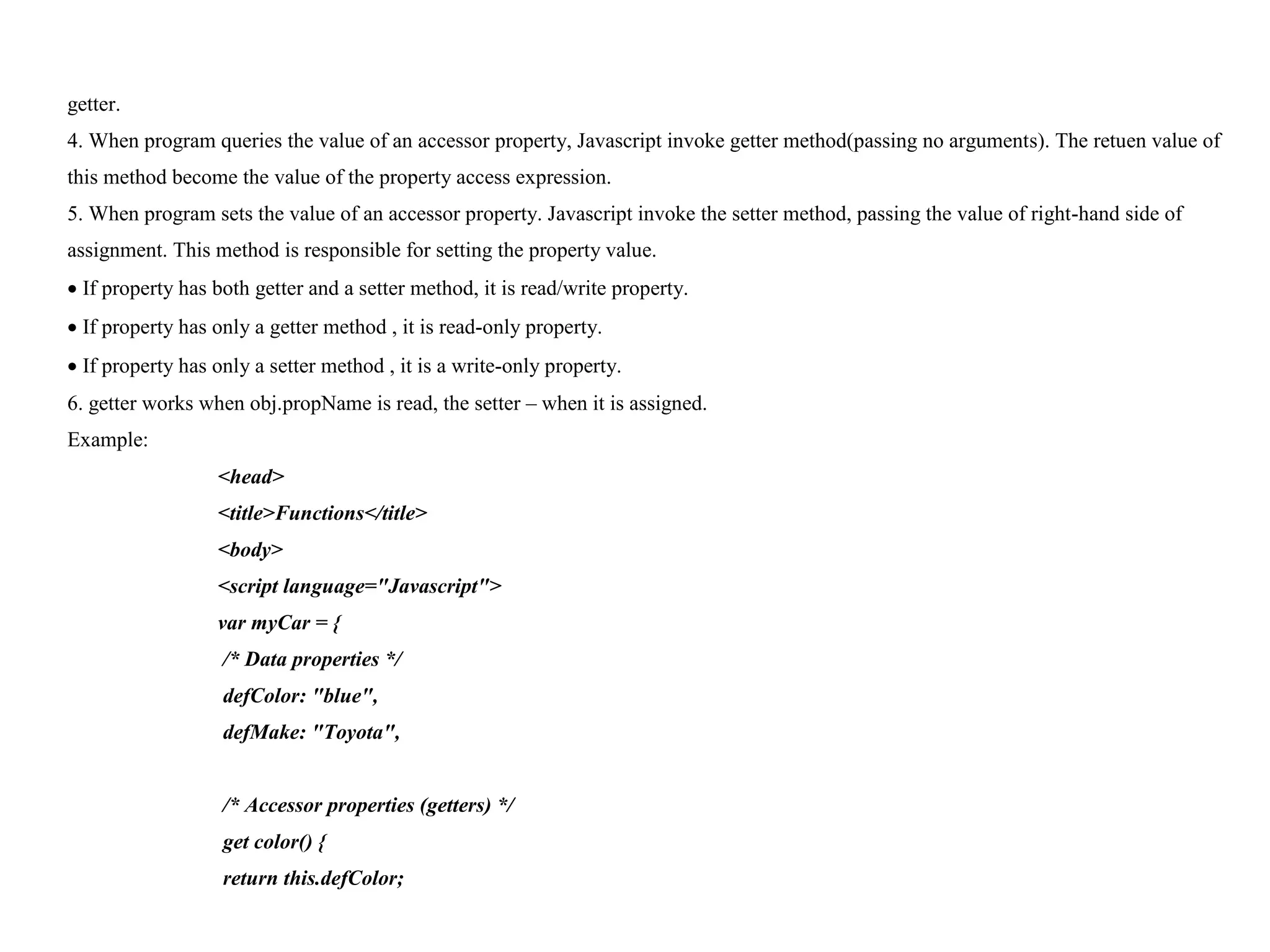 getter. 4. When program queries the value of an accessor property, Javascript invoke getter method(passing no arguments). The retuen value of this method become the value of the property access expression. 5. When program sets the value of an accessor property. Javascript invoke the setter method, passing the value of right-hand side of assignment. This method is responsible for setting the property value.  If property has both getter and a setter method, it is read/write property.  If property has only a getter method , it is read-only property.  If property has only a setter method , it is a write-only property. 6. getter works when obj.propName is read, the setter – when it is assigned. Example: <head> <title>Functions</title> <body> <script language="Javascript"> var myCar = { /* Data properties */ defColor: "blue", defMake: "Toyota", /* Accessor properties (getters) */ get color() { return this.defColor; 