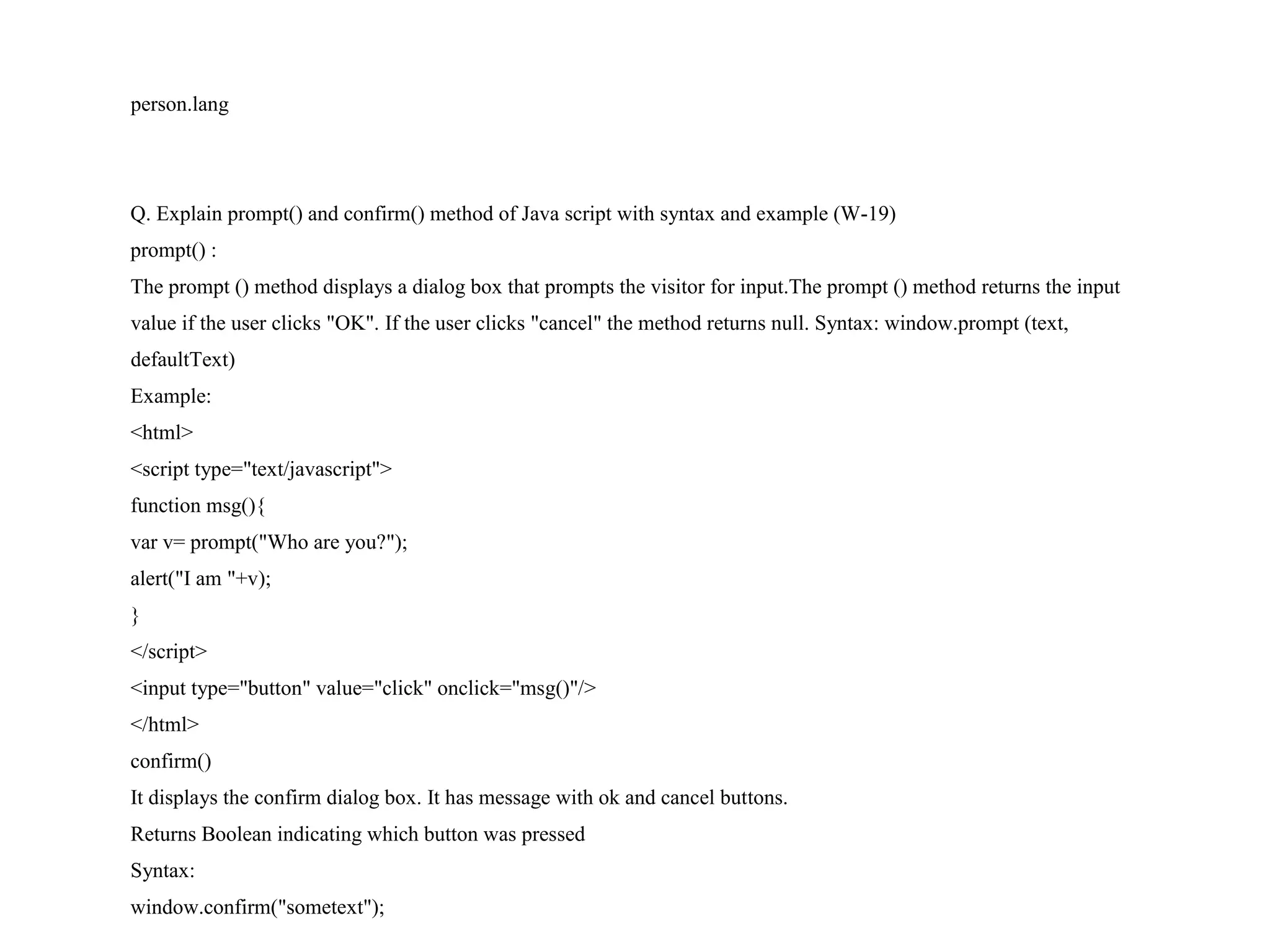 person.lang Q. Explain prompt() and confirm() method of Java script with syntax and example (W-19) prompt() : The prompt () method displays a dialog box that prompts the visitor for input.The prompt () method returns the input value if the user clicks "OK". If the user clicks "cancel" the method returns null. Syntax: window.prompt (text, defaultText) Example: <html> <script type="text/javascript"> function msg(){ var v= prompt("Who are you?"); alert("I am "+v); } </script> <input type="button" value="click" onclick="msg()"/> </html> confirm() It displays the confirm dialog box. It has message with ok and cancel buttons. Returns Boolean indicating which button was pressed Syntax: window.confirm("sometext"); 