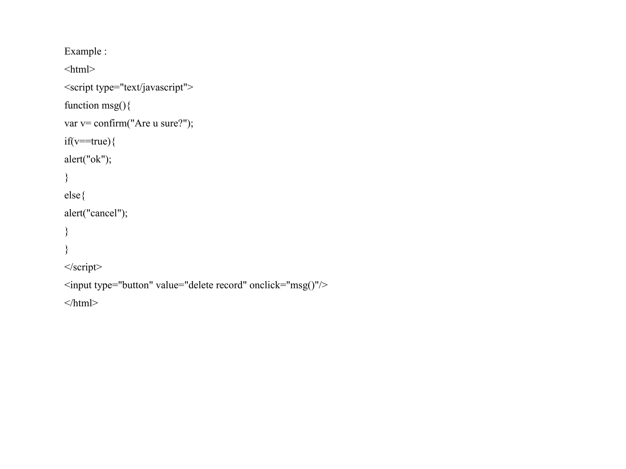 Example : <html> <script type="text/javascript"> function msg(){ var v= confirm("Are u sure?"); if(v==true){ alert("ok"); } else{ alert("cancel"); } } </script> <input type="button" value="delete record" onclick="msg()"/> </html> 
