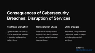 Consequences of Cybersecurity
Breaches: Disruption of Services
Healthcare Disruption
Cyber attacks can disrupt
critical healthcare services,
potentially endangering
patient lives
Transportation Chaos
Breaches in transportation
systems can lead to delays,
accidents, and widespread
inconvenience
Utility Outages
Attacks on utility networks
can cause power outages
and disrupt essential
services
Bert Blevins
https://bertblevins.com/
 