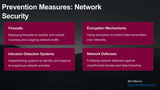Prevention Measures: Network
Security
Firewalls
Deploying firewalls to monitor and control
incoming and outgoing network traffic
Intrusion Detection Systems
Implementing systems to identify and respond
to suspicious network activities
Encryption Mechanisms
Using encryption to protect data transmitted
over networks
Network Defenses
Fortifying network defenses against
unauthorized access and data breaches
Bert Blevins
https://bertblevins.com/
 