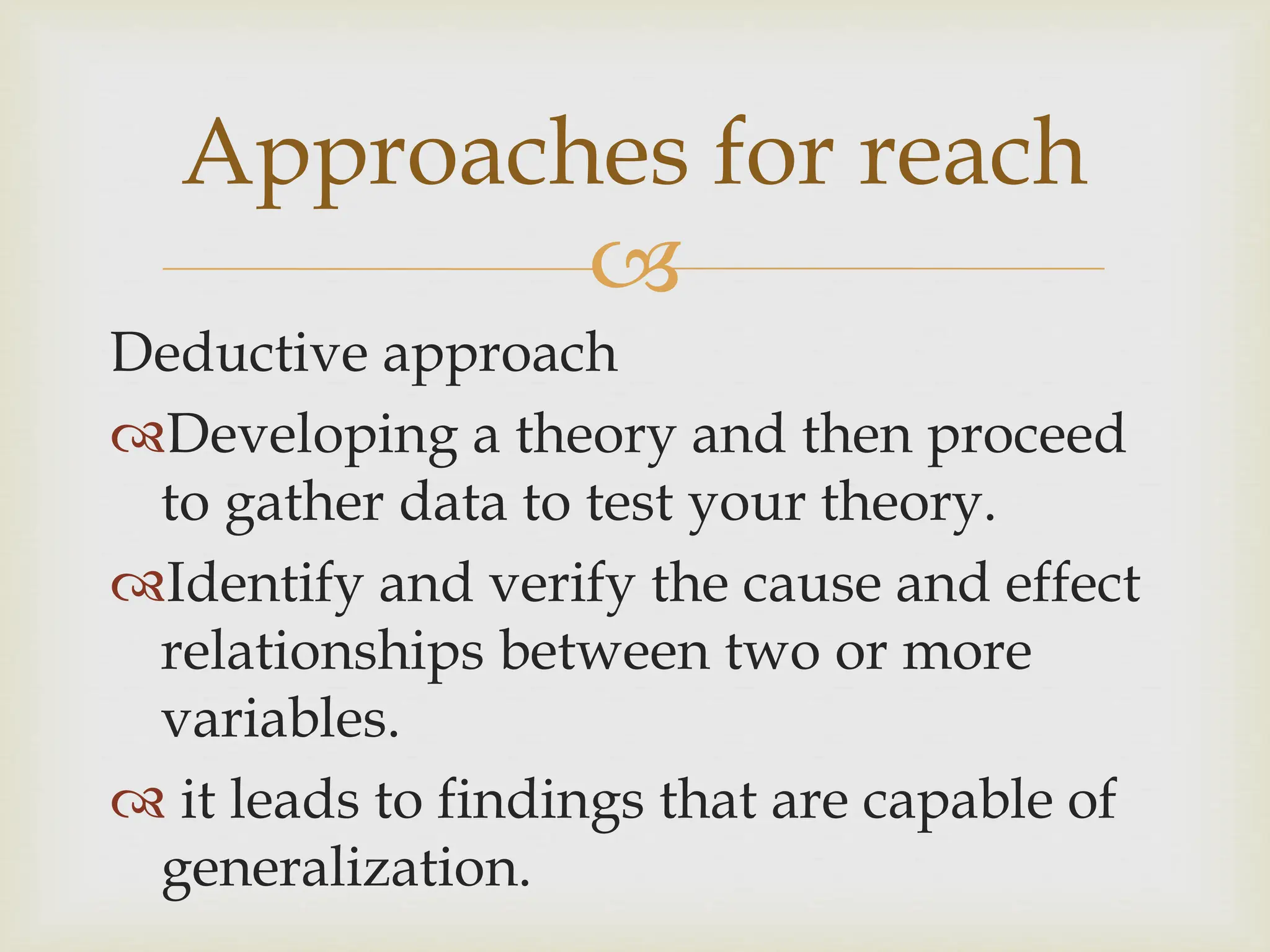 
Approaches for reach
Deductive approach
Developing a theory and then proceed
to gather data to test your theory.
Identify and verify the cause and effect
relationships between two or more
variables.
 it leads to findings that are capable of
generalization.
 
