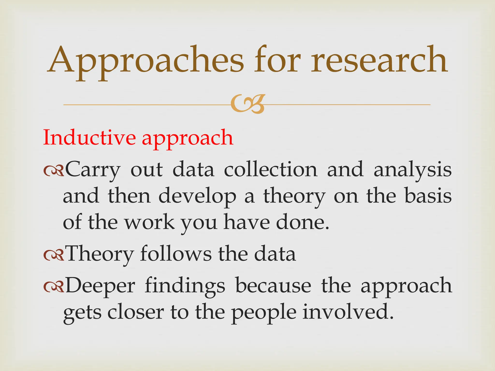 
Approaches for research
Inductive approach
Carry out data collection and analysis
and then develop a theory on the basis
of the work you have done.
Theory follows the data
Deeper findings because the approach
gets closer to the people involved.
 
