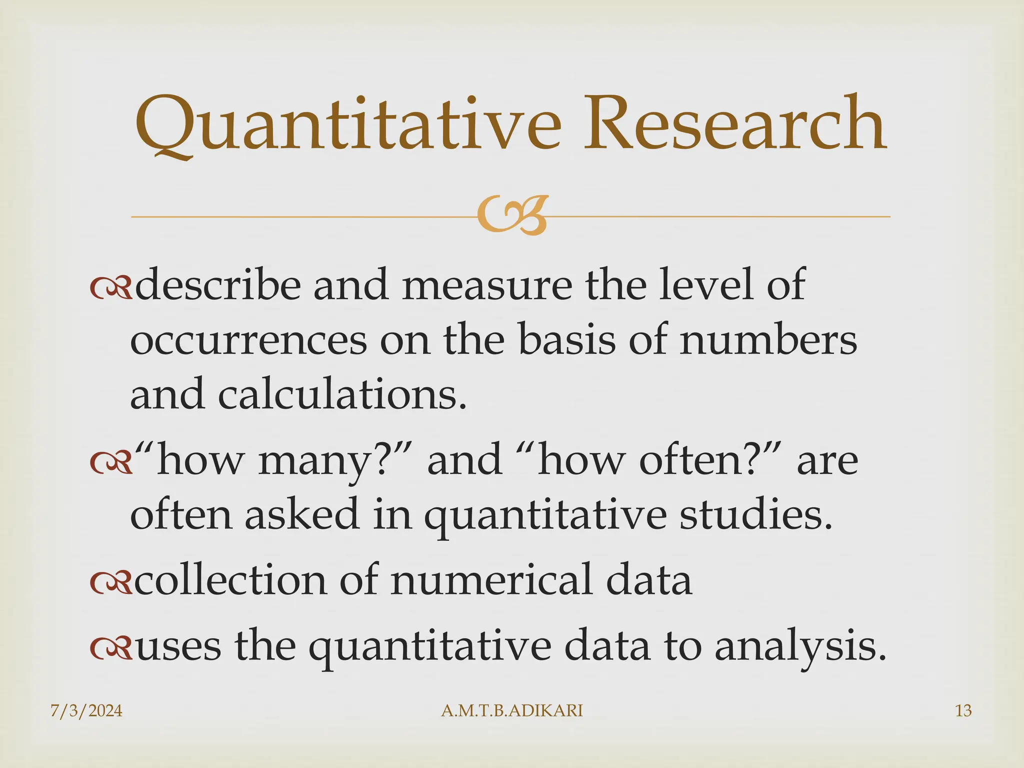 
describe and measure the level of
occurrences on the basis of numbers
and calculations.
“how many?” and “how often?” are
often asked in quantitative studies.
collection of numerical data
uses the quantitative data to analysis.
7/3/2024 A.M.T.B.ADIKARI 13
Quantitative Research
 
