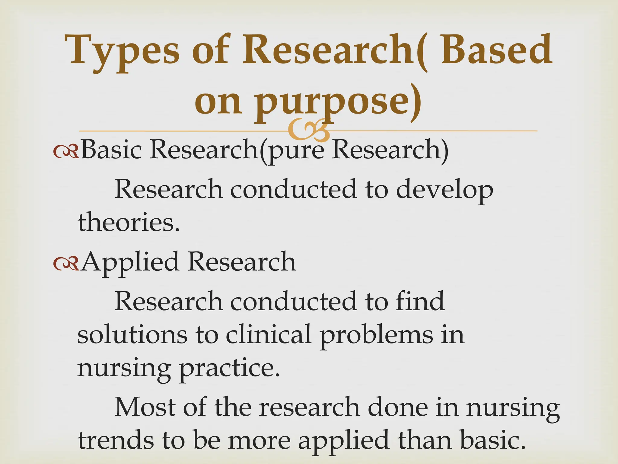 
Types of Research( Based
on purpose)
Basic Research(pure Research)
Research conducted to develop
theories.
Applied Research
Research conducted to find
solutions to clinical problems in
nursing practice.
Most of the research done in nursing
trends to be more applied than basic.
 