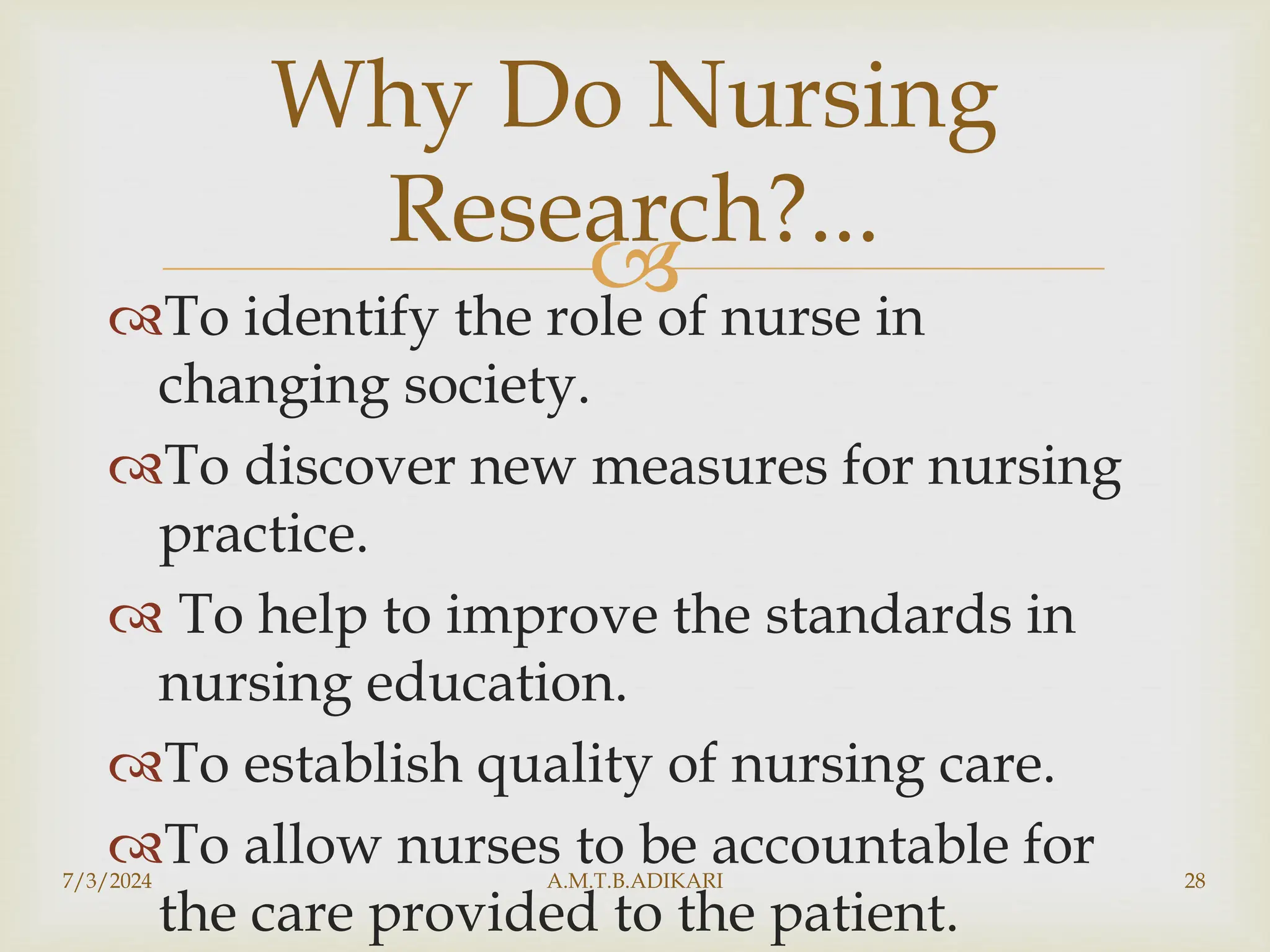 
To identify the role of nurse in
changing society.
To discover new measures for nursing
practice.
 To help to improve the standards in
nursing education.
To establish quality of nursing care.
To allow nurses to be accountable for
the care provided to the patient.
7/3/2024 A.M.T.B.ADIKARI 28
Why Do Nursing
Research?...
 