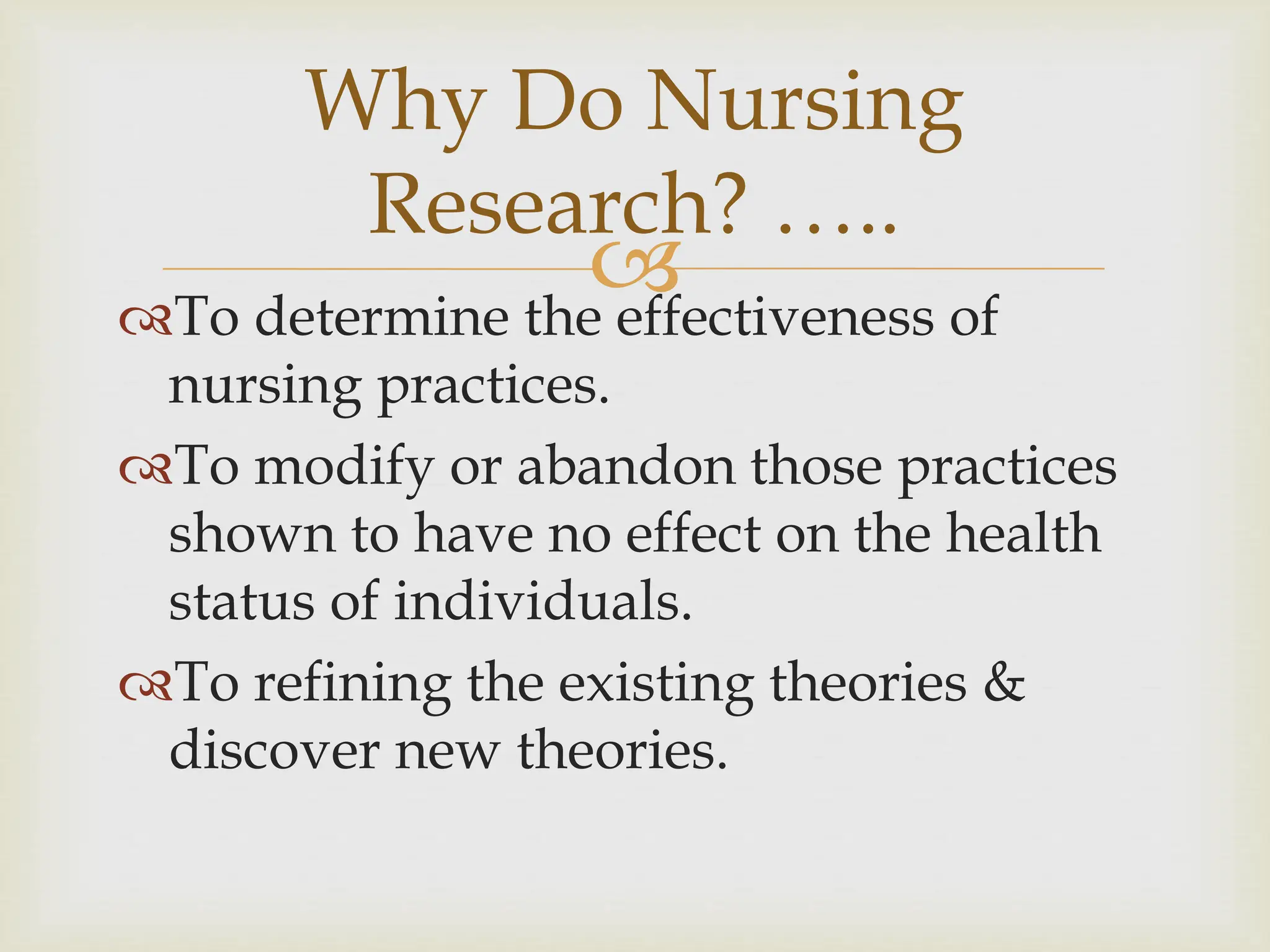 
Why Do Nursing
Research? …..
To determine the effectiveness of
nursing practices.
To modify or abandon those practices
shown to have no effect on the health
status of individuals.
To refining the existing theories &
discover new theories.
 