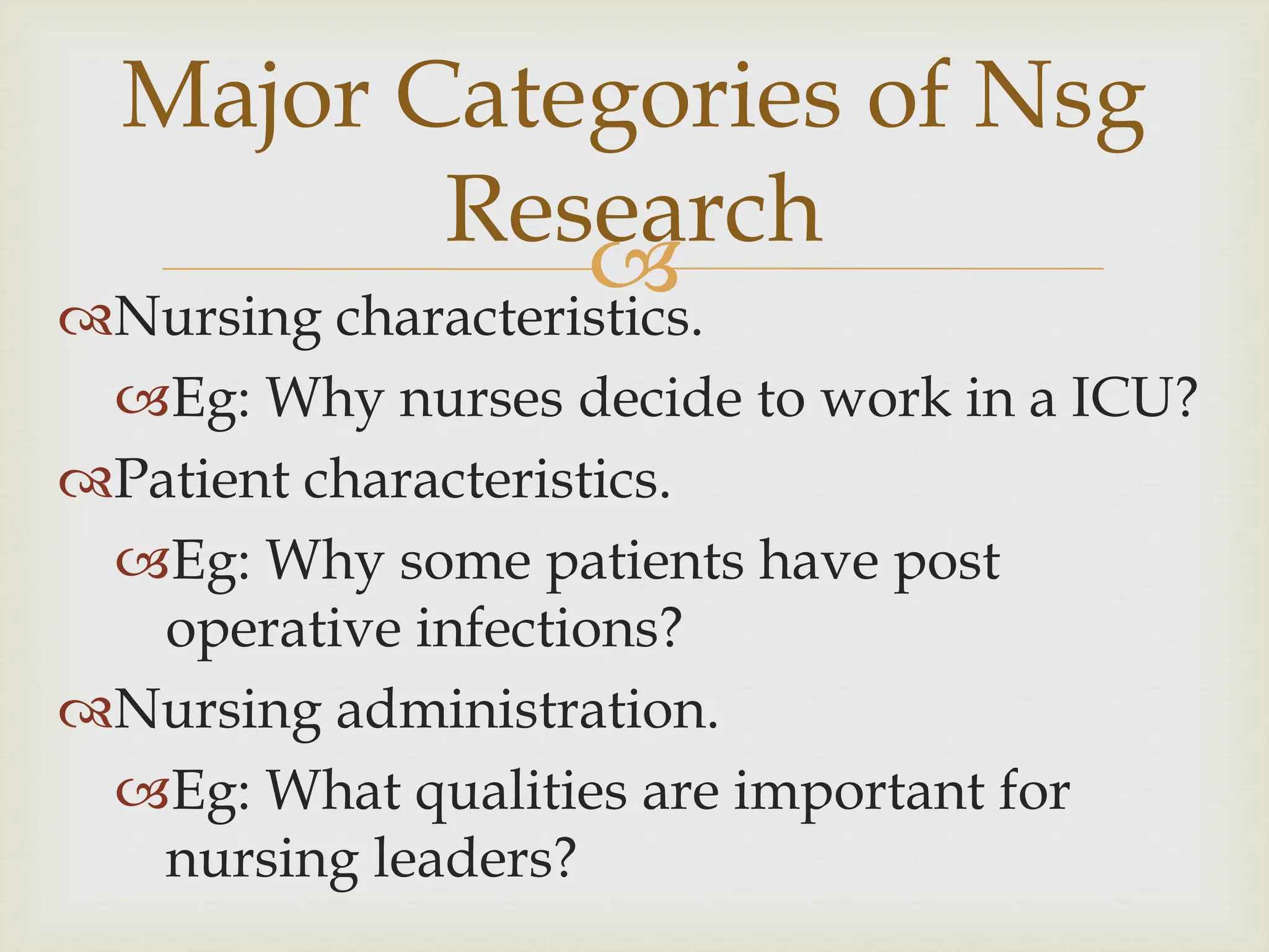 
Major Categories of Nsg
Research
Nursing characteristics.
Eg: Why nurses decide to work in a ICU?
Patient characteristics.
Eg: Why some patients have post
operative infections?
Nursing administration.
Eg: What qualities are important for
nursing leaders?
 
