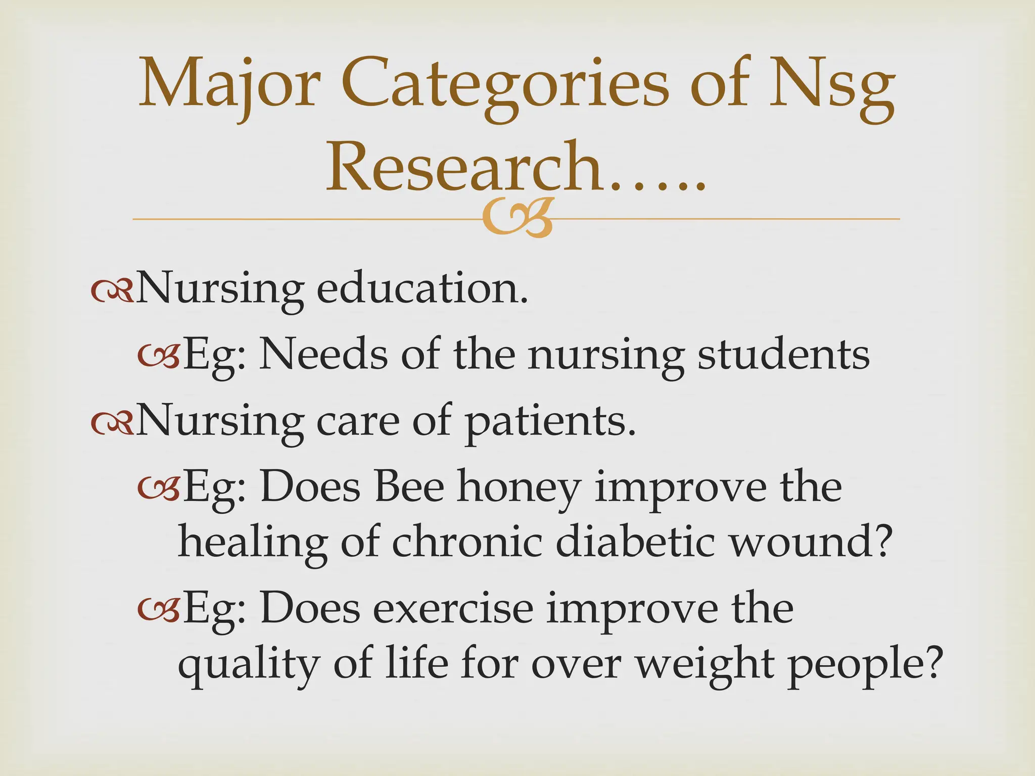 
Major Categories of Nsg
Research…..
Nursing education.
Eg: Needs of the nursing students
Nursing care of patients.
Eg: Does Bee honey improve the
healing of chronic diabetic wound?
Eg: Does exercise improve the
quality of life for over weight people?
 