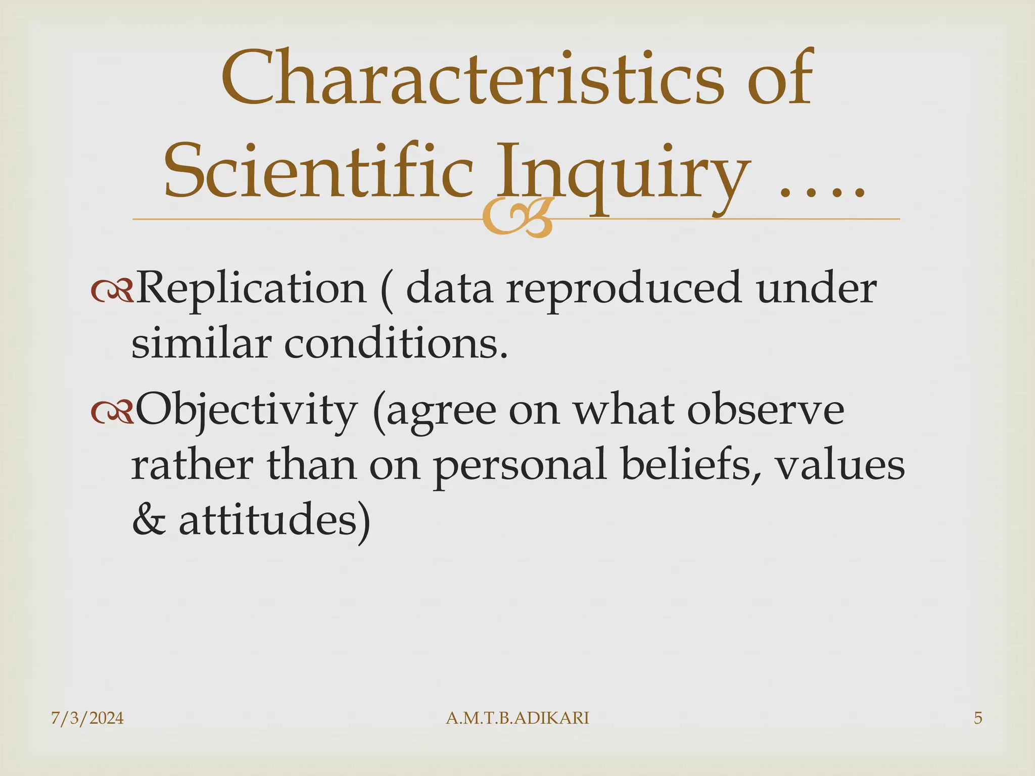 
Replication ( data reproduced under
similar conditions.
Objectivity (agree on what observe
rather than on personal beliefs, values
& attitudes)
7/3/2024 A.M.T.B.ADIKARI 5
Characteristics of
Scientific Inquiry ….
 