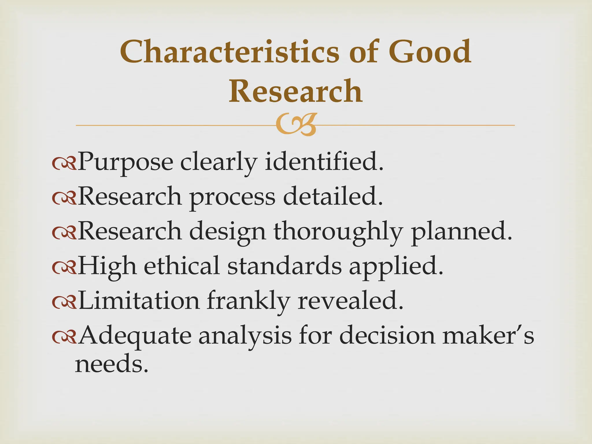 
Characteristics of Good
Research
Purpose clearly identified.
Research process detailed.
Research design thoroughly planned.
High ethical standards applied.
Limitation frankly revealed.
Adequate analysis for decision maker’s
needs.
 