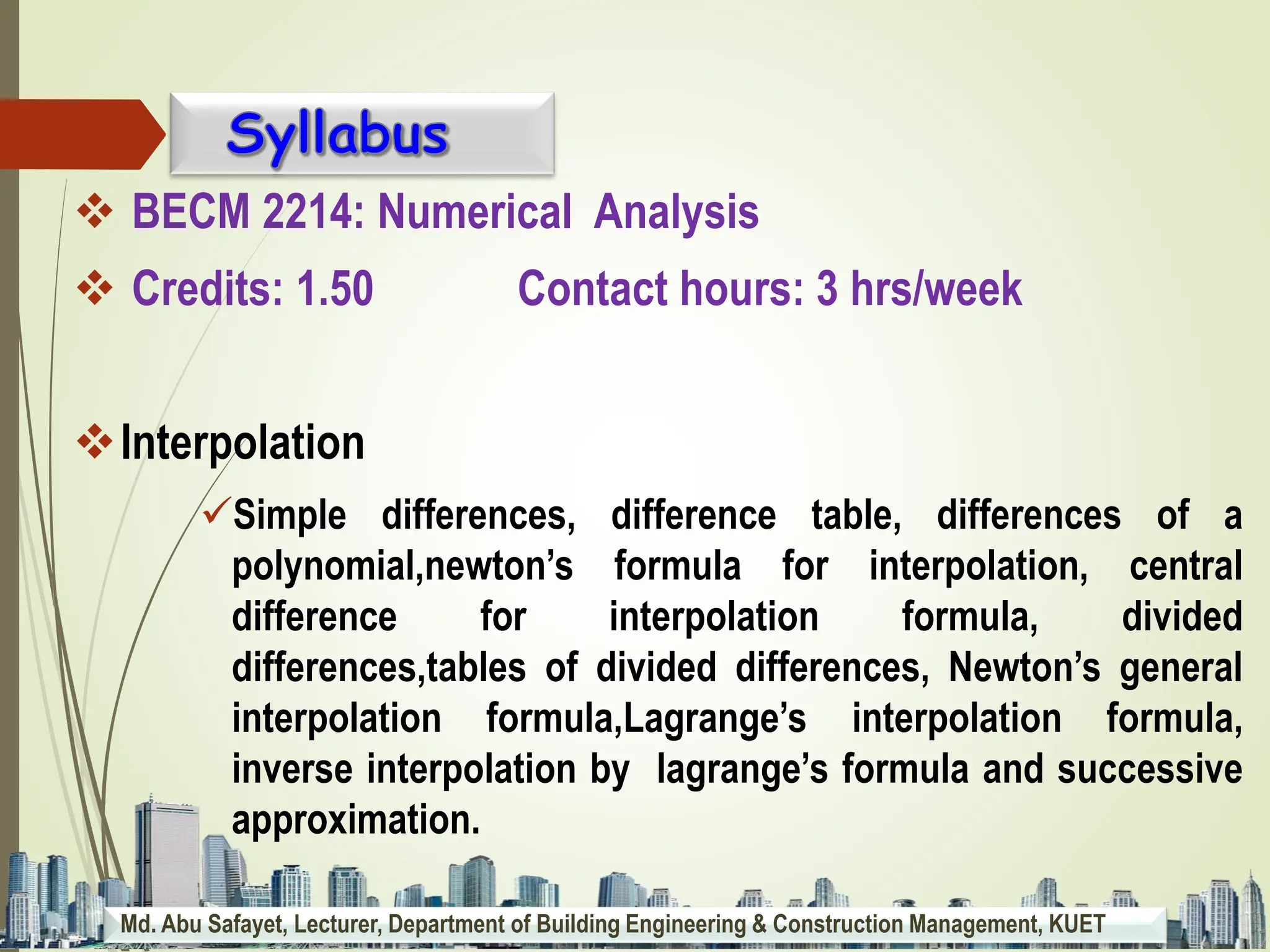 Md. Abu Safayet, Lecturer, Department of Building Engineering & Construction Management, KUET
 BECM 2214: Numerical Analysis
 Credits: 1.50 Contact hours: 3 hrs/week
Interpolation
Simple differences, difference table, differences of a
polynomial,newton’s formula for interpolation, central
difference for interpolation formula, divided
differences,tables of divided differences, Newton’s general
interpolation formula,Lagrange’s interpolation formula,
inverse interpolation by lagrange’s formula and successive
approximation.
 