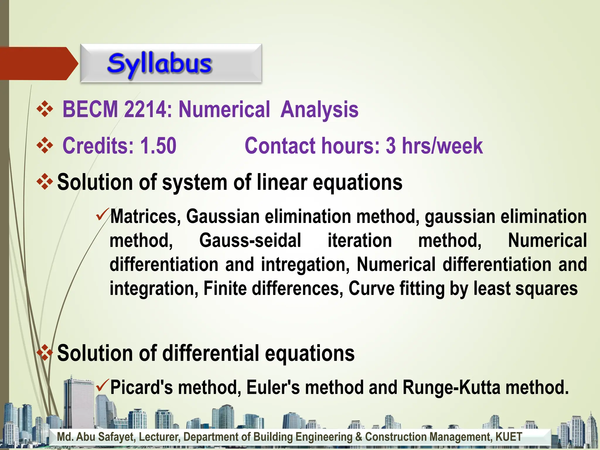 Md. Abu Safayet, Lecturer, Department of Building Engineering & Construction Management, KUET
 BECM 2214: Numerical Analysis
 Credits: 1.50 Contact hours: 3 hrs/week
Solution of system of linear equations
Matrices, Gaussian elimination method, gaussian elimination
method, Gauss-seidal iteration method, Numerical
differentiation and intregation, Numerical differentiation and
integration, Finite differences, Curve fitting by least squares
Solution of differential equations
Picard's method, Euler's method and Runge-Kutta method.
 