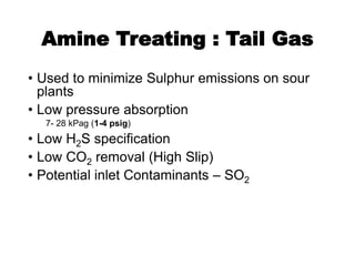 Amine Treating : Tail Gas
• Used to minimize Sulphur emissions on sour
plants
• Low pressure absorption
7- 28 kPag (1-4 psig)
• Low H2S specification
• Low CO2 removal (High Slip)
• Potential inlet Contaminants – SO2
 