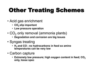 Other Treating Schemes
• Acid gas enrichment
• CO2 slip important
• Low pressure operation
• CO2 only removal (ammonia plants)
• Degradation and corrosion are big issues
• Syngas treating
• H2 and CO ; no hydrocarbons in feed so amine
temperatures can be very low
• Carbon capture
• Extremely low pressure; high oxygen content in feed; CO2
only, loose spec
 