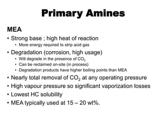 Primary Amines
MEA
• Strong base ; high heat of reaction
• More energy required to strip acid gas
• Degradation (corrosion, high usage)
• Will degrade in the presence of CO2
• Can be reclaimed on-site (in process)
• Degradation products have higher boiling points than MEA
• Nearly total removal of CO2 at any operating pressure
• High vapour pressure so significant vaporization losses
• Lowest HC solubility
• MEA typically used at 15 – 20 wt%.
 