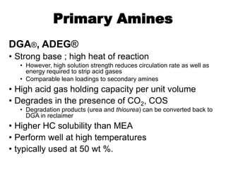 Primary Amines
DGA®, ADEG®
• Strong base ; high heat of reaction
• However, high solution strength reduces circulation rate as well as
energy required to strip acid gases
• Comparable lean loadings to secondary amines
• High acid gas holding capacity per unit volume
• Degrades in the presence of CO2, COS
• Degradation products (urea and thiourea) can be converted back to
DGA in reclaimer
• Higher HC solubility than MEA
• Perform well at high temperatures
• typically used at 50 wt %.
 